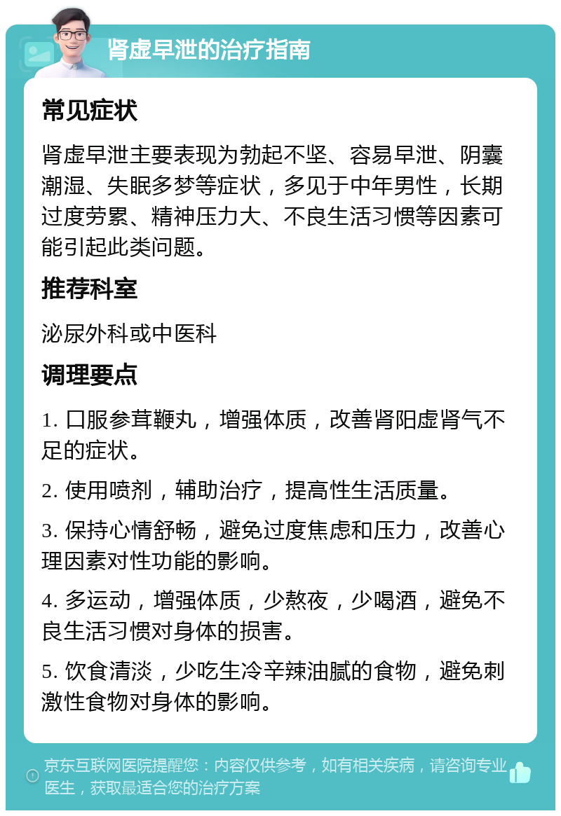 肾虚早泄的治疗指南 常见症状 肾虚早泄主要表现为勃起不坚、容易早泄、阴囊潮湿、失眠多梦等症状，多见于中年男性，长期过度劳累、精神压力大、不良生活习惯等因素可能引起此类问题。 推荐科室 泌尿外科或中医科 调理要点 1. 口服参茸鞭丸，增强体质，改善肾阳虚肾气不足的症状。 2. 使用喷剂，辅助治疗，提高性生活质量。 3. 保持心情舒畅，避免过度焦虑和压力，改善心理因素对性功能的影响。 4. 多运动，增强体质，少熬夜，少喝酒，避免不良生活习惯对身体的损害。 5. 饮食清淡，少吃生冷辛辣油腻的食物，避免刺激性食物对身体的影响。