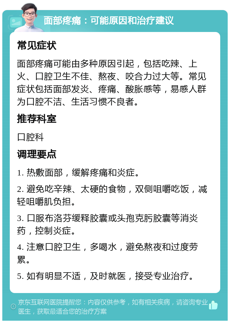 面部疼痛：可能原因和治疗建议 常见症状 面部疼痛可能由多种原因引起，包括吃辣、上火、口腔卫生不佳、熬夜、咬合力过大等。常见症状包括面部发炎、疼痛、酸胀感等，易感人群为口腔不洁、生活习惯不良者。 推荐科室 口腔科 调理要点 1. 热敷面部，缓解疼痛和炎症。 2. 避免吃辛辣、太硬的食物，双侧咀嚼吃饭，减轻咀嚼肌负担。 3. 口服布洛芬缓释胶囊或头孢克肟胶囊等消炎药，控制炎症。 4. 注意口腔卫生，多喝水，避免熬夜和过度劳累。 5. 如有明显不适，及时就医，接受专业治疗。