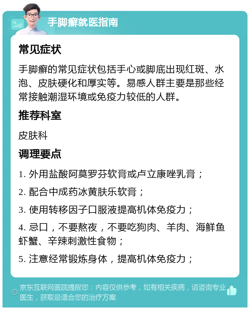 手脚癣就医指南 常见症状 手脚癣的常见症状包括手心或脚底出现红斑、水泡、皮肤硬化和厚实等。易感人群主要是那些经常接触潮湿环境或免疫力较低的人群。 推荐科室 皮肤科 调理要点 1. 外用盐酸阿莫罗芬软膏或卢立康唑乳膏； 2. 配合中成药冰黄肤乐软膏； 3. 使用转移因子口服液提高机体免疫力； 4. 忌口，不要熬夜，不要吃狗肉、羊肉、海鲜鱼虾蟹、辛辣刺激性食物； 5. 注意经常锻炼身体，提高机体免疫力；