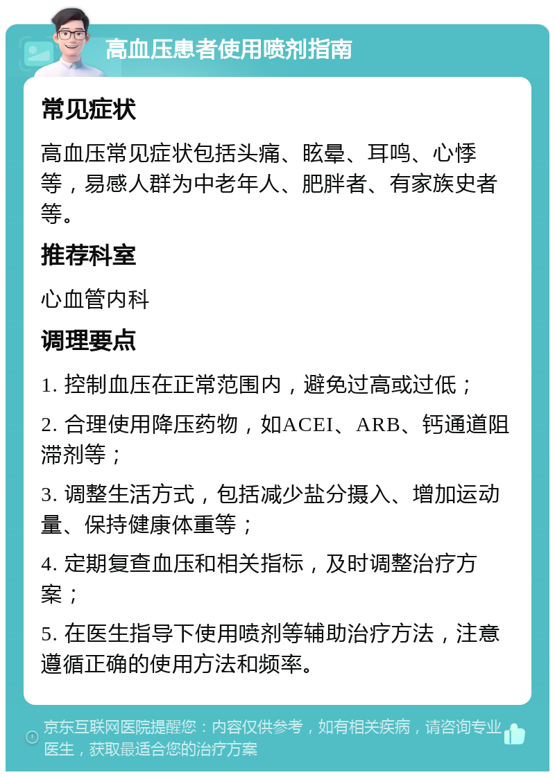 高血压患者使用喷剂指南 常见症状 高血压常见症状包括头痛、眩晕、耳鸣、心悸等，易感人群为中老年人、肥胖者、有家族史者等。 推荐科室 心血管内科 调理要点 1. 控制血压在正常范围内，避免过高或过低； 2. 合理使用降压药物，如ACEI、ARB、钙通道阻滞剂等； 3. 调整生活方式，包括减少盐分摄入、增加运动量、保持健康体重等； 4. 定期复查血压和相关指标，及时调整治疗方案； 5. 在医生指导下使用喷剂等辅助治疗方法，注意遵循正确的使用方法和频率。