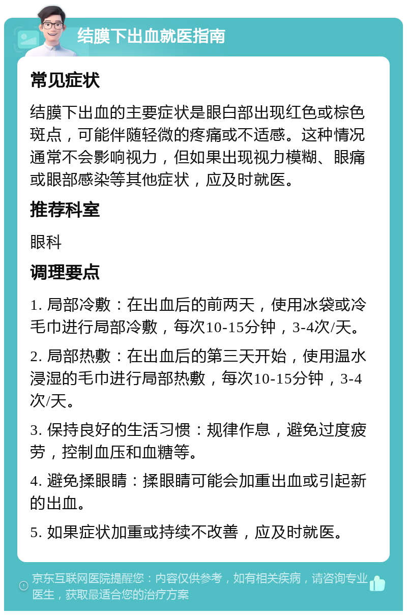 结膜下出血就医指南 常见症状 结膜下出血的主要症状是眼白部出现红色或棕色斑点，可能伴随轻微的疼痛或不适感。这种情况通常不会影响视力，但如果出现视力模糊、眼痛或眼部感染等其他症状，应及时就医。 推荐科室 眼科 调理要点 1. 局部冷敷：在出血后的前两天，使用冰袋或冷毛巾进行局部冷敷，每次10-15分钟，3-4次/天。 2. 局部热敷：在出血后的第三天开始，使用温水浸湿的毛巾进行局部热敷，每次10-15分钟，3-4次/天。 3. 保持良好的生活习惯：规律作息，避免过度疲劳，控制血压和血糖等。 4. 避免揉眼睛：揉眼睛可能会加重出血或引起新的出血。 5. 如果症状加重或持续不改善，应及时就医。