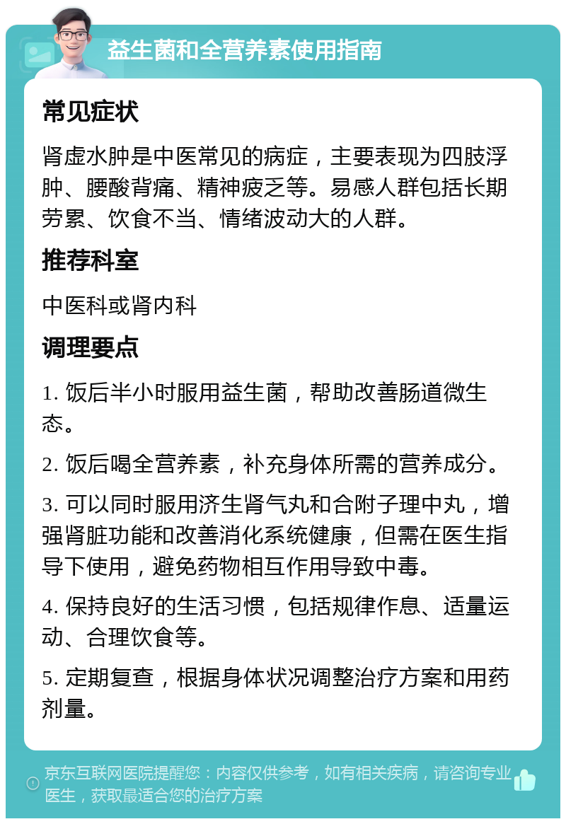 益生菌和全营养素使用指南 常见症状 肾虚水肿是中医常见的病症，主要表现为四肢浮肿、腰酸背痛、精神疲乏等。易感人群包括长期劳累、饮食不当、情绪波动大的人群。 推荐科室 中医科或肾内科 调理要点 1. 饭后半小时服用益生菌，帮助改善肠道微生态。 2. 饭后喝全营养素，补充身体所需的营养成分。 3. 可以同时服用济生肾气丸和合附子理中丸，增强肾脏功能和改善消化系统健康，但需在医生指导下使用，避免药物相互作用导致中毒。 4. 保持良好的生活习惯，包括规律作息、适量运动、合理饮食等。 5. 定期复查，根据身体状况调整治疗方案和用药剂量。