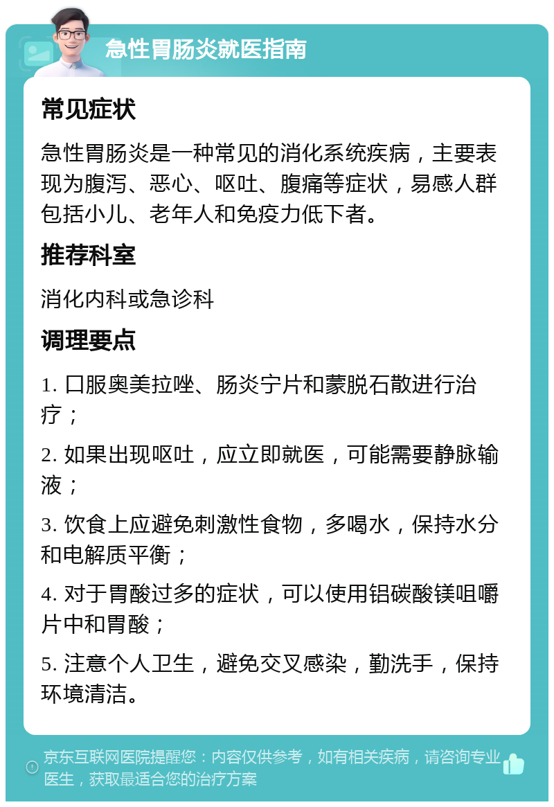 急性胃肠炎就医指南 常见症状 急性胃肠炎是一种常见的消化系统疾病，主要表现为腹泻、恶心、呕吐、腹痛等症状，易感人群包括小儿、老年人和免疫力低下者。 推荐科室 消化内科或急诊科 调理要点 1. 口服奥美拉唑、肠炎宁片和蒙脱石散进行治疗； 2. 如果出现呕吐，应立即就医，可能需要静脉输液； 3. 饮食上应避免刺激性食物，多喝水，保持水分和电解质平衡； 4. 对于胃酸过多的症状，可以使用铝碳酸镁咀嚼片中和胃酸； 5. 注意个人卫生，避免交叉感染，勤洗手，保持环境清洁。