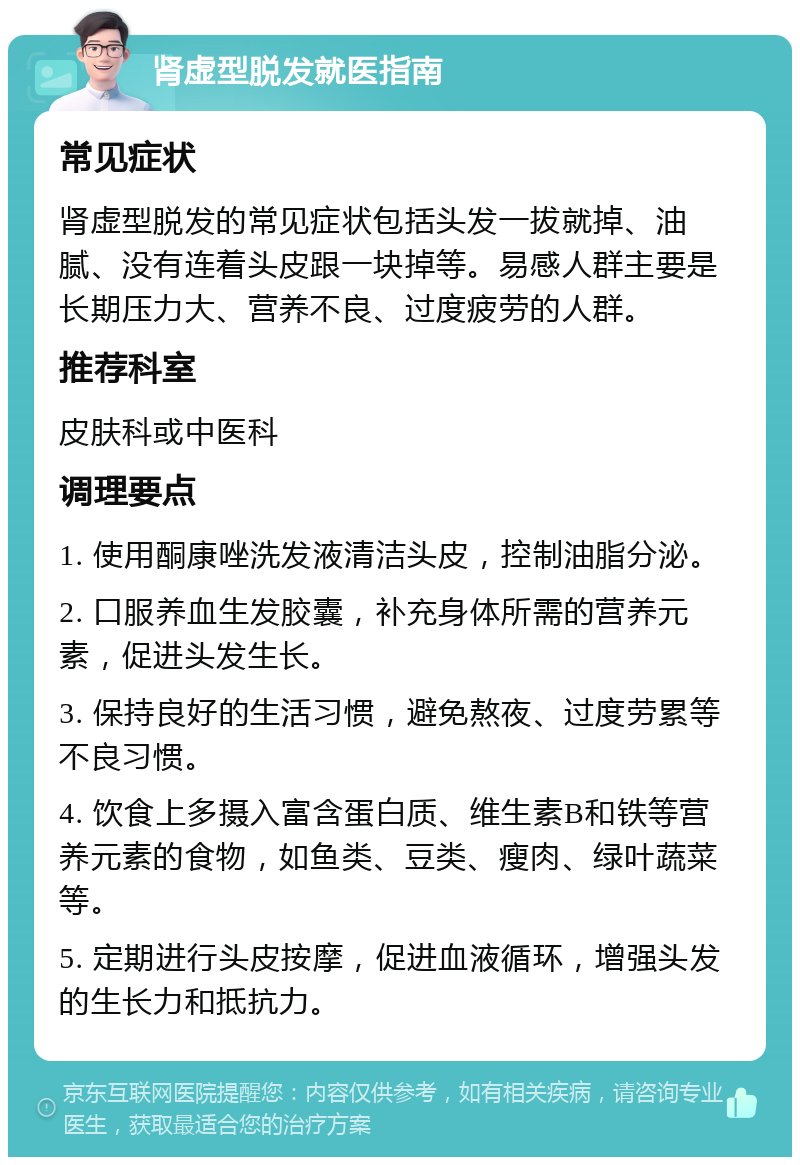 肾虚型脱发就医指南 常见症状 肾虚型脱发的常见症状包括头发一拔就掉、油腻、没有连着头皮跟一块掉等。易感人群主要是长期压力大、营养不良、过度疲劳的人群。 推荐科室 皮肤科或中医科 调理要点 1. 使用酮康唑洗发液清洁头皮，控制油脂分泌。 2. 口服养血生发胶囊，补充身体所需的营养元素，促进头发生长。 3. 保持良好的生活习惯，避免熬夜、过度劳累等不良习惯。 4. 饮食上多摄入富含蛋白质、维生素B和铁等营养元素的食物，如鱼类、豆类、瘦肉、绿叶蔬菜等。 5. 定期进行头皮按摩，促进血液循环，增强头发的生长力和抵抗力。