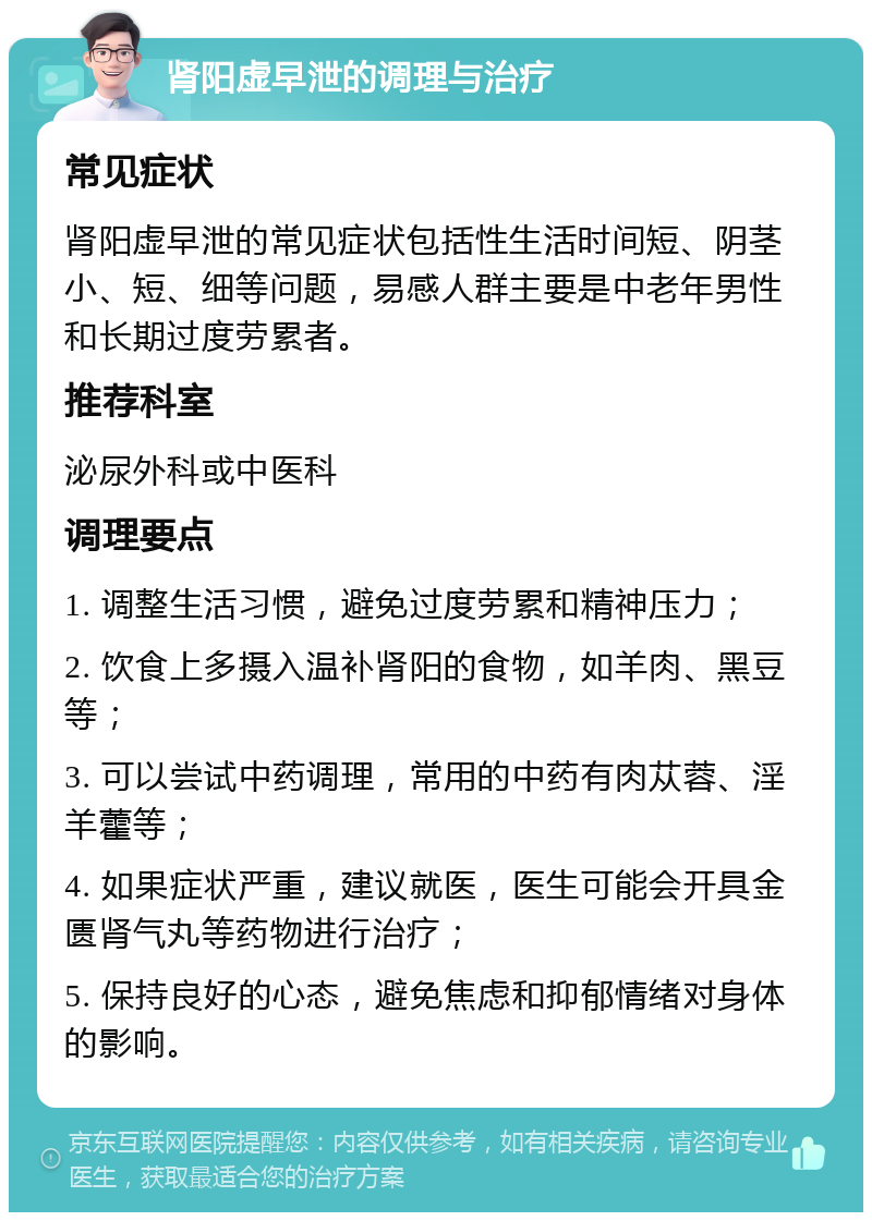 肾阳虚早泄的调理与治疗 常见症状 肾阳虚早泄的常见症状包括性生活时间短、阴茎小、短、细等问题，易感人群主要是中老年男性和长期过度劳累者。 推荐科室 泌尿外科或中医科 调理要点 1. 调整生活习惯，避免过度劳累和精神压力； 2. 饮食上多摄入温补肾阳的食物，如羊肉、黑豆等； 3. 可以尝试中药调理，常用的中药有肉苁蓉、淫羊藿等； 4. 如果症状严重，建议就医，医生可能会开具金匮肾气丸等药物进行治疗； 5. 保持良好的心态，避免焦虑和抑郁情绪对身体的影响。