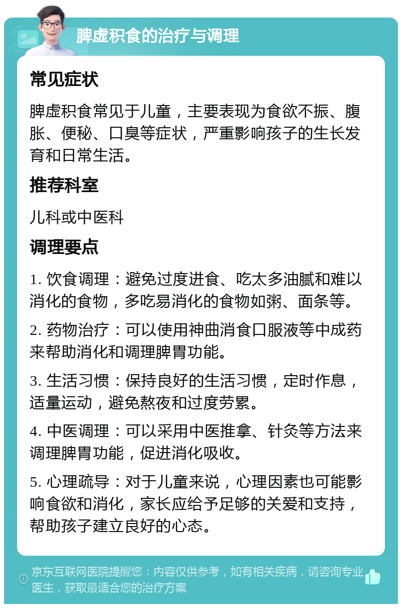 脾虚积食的治疗与调理 常见症状 脾虚积食常见于儿童，主要表现为食欲不振、腹胀、便秘、口臭等症状，严重影响孩子的生长发育和日常生活。 推荐科室 儿科或中医科 调理要点 1. 饮食调理：避免过度进食、吃太多油腻和难以消化的食物，多吃易消化的食物如粥、面条等。 2. 药物治疗：可以使用神曲消食口服液等中成药来帮助消化和调理脾胃功能。 3. 生活习惯：保持良好的生活习惯，定时作息，适量运动，避免熬夜和过度劳累。 4. 中医调理：可以采用中医推拿、针灸等方法来调理脾胃功能，促进消化吸收。 5. 心理疏导：对于儿童来说，心理因素也可能影响食欲和消化，家长应给予足够的关爱和支持，帮助孩子建立良好的心态。