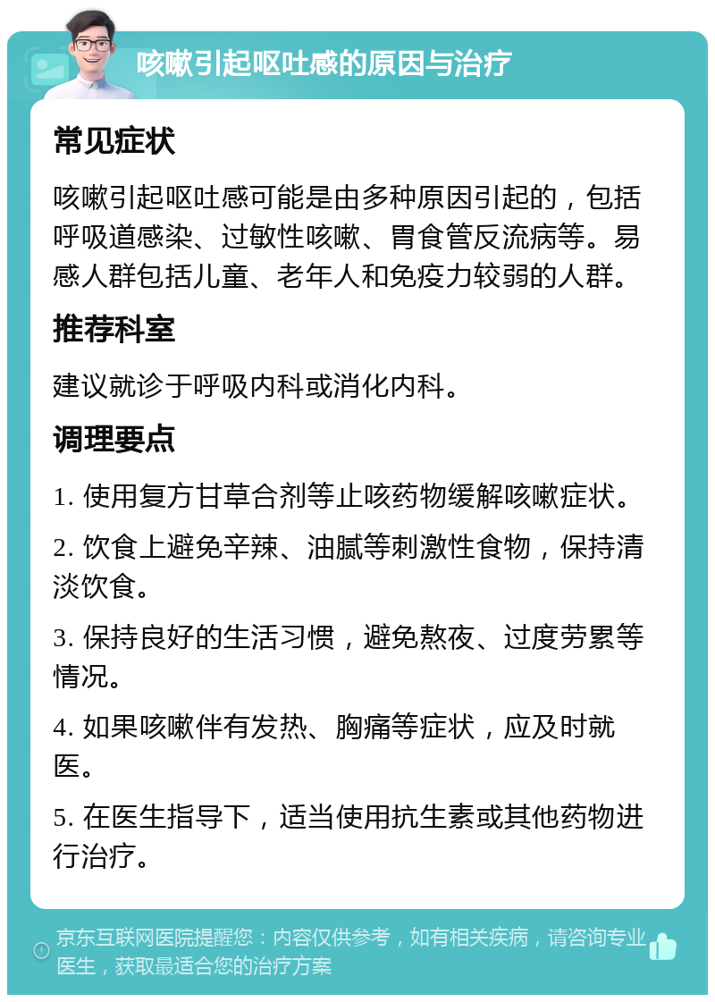 咳嗽引起呕吐感的原因与治疗 常见症状 咳嗽引起呕吐感可能是由多种原因引起的，包括呼吸道感染、过敏性咳嗽、胃食管反流病等。易感人群包括儿童、老年人和免疫力较弱的人群。 推荐科室 建议就诊于呼吸内科或消化内科。 调理要点 1. 使用复方甘草合剂等止咳药物缓解咳嗽症状。 2. 饮食上避免辛辣、油腻等刺激性食物，保持清淡饮食。 3. 保持良好的生活习惯，避免熬夜、过度劳累等情况。 4. 如果咳嗽伴有发热、胸痛等症状，应及时就医。 5. 在医生指导下，适当使用抗生素或其他药物进行治疗。