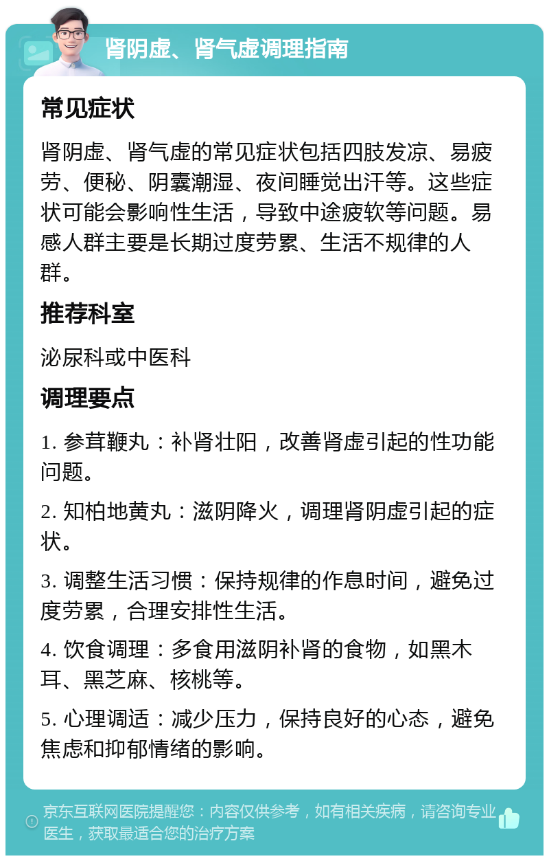 肾阴虚、肾气虚调理指南 常见症状 肾阴虚、肾气虚的常见症状包括四肢发凉、易疲劳、便秘、阴囊潮湿、夜间睡觉出汗等。这些症状可能会影响性生活，导致中途疲软等问题。易感人群主要是长期过度劳累、生活不规律的人群。 推荐科室 泌尿科或中医科 调理要点 1. 参茸鞭丸：补肾壮阳，改善肾虚引起的性功能问题。 2. 知柏地黄丸：滋阴降火，调理肾阴虚引起的症状。 3. 调整生活习惯：保持规律的作息时间，避免过度劳累，合理安排性生活。 4. 饮食调理：多食用滋阴补肾的食物，如黑木耳、黑芝麻、核桃等。 5. 心理调适：减少压力，保持良好的心态，避免焦虑和抑郁情绪的影响。