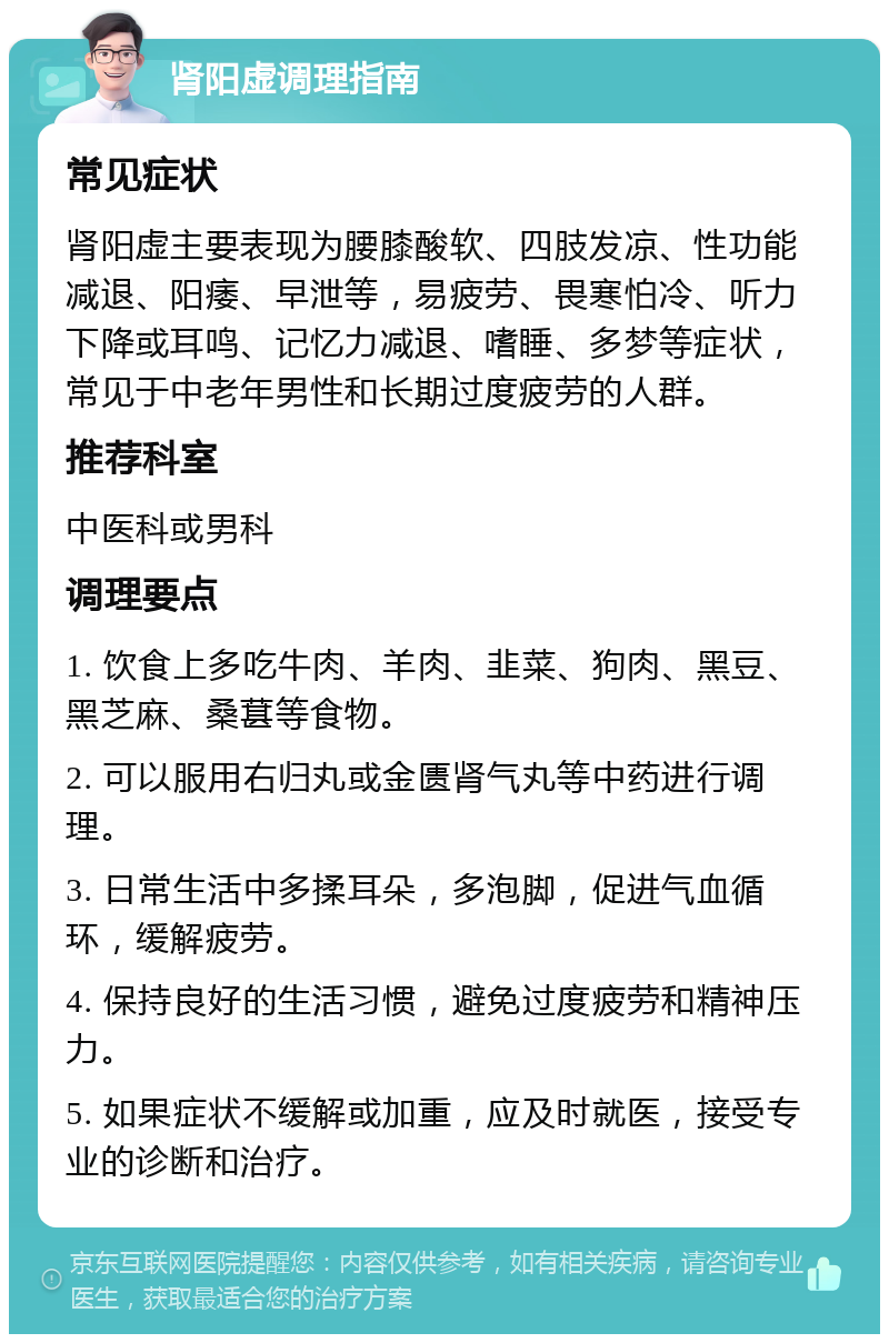 肾阳虚调理指南 常见症状 肾阳虚主要表现为腰膝酸软、四肢发凉、性功能减退、阳痿、早泄等，易疲劳、畏寒怕冷、听力下降或耳鸣、记忆力减退、嗜睡、多梦等症状，常见于中老年男性和长期过度疲劳的人群。 推荐科室 中医科或男科 调理要点 1. 饮食上多吃牛肉、羊肉、韭菜、狗肉、黑豆、黑芝麻、桑葚等食物。 2. 可以服用右归丸或金匮肾气丸等中药进行调理。 3. 日常生活中多揉耳朵，多泡脚，促进气血循环，缓解疲劳。 4. 保持良好的生活习惯，避免过度疲劳和精神压力。 5. 如果症状不缓解或加重，应及时就医，接受专业的诊断和治疗。