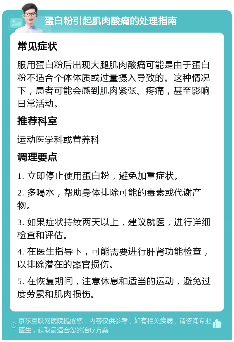 蛋白粉引起肌肉酸痛的处理指南 常见症状 服用蛋白粉后出现大腿肌肉酸痛可能是由于蛋白粉不适合个体体质或过量摄入导致的。这种情况下，患者可能会感到肌肉紧张、疼痛，甚至影响日常活动。 推荐科室 运动医学科或营养科 调理要点 1. 立即停止使用蛋白粉，避免加重症状。 2. 多喝水，帮助身体排除可能的毒素或代谢产物。 3. 如果症状持续两天以上，建议就医，进行详细检查和评估。 4. 在医生指导下，可能需要进行肝肾功能检查，以排除潜在的器官损伤。 5. 在恢复期间，注意休息和适当的运动，避免过度劳累和肌肉损伤。