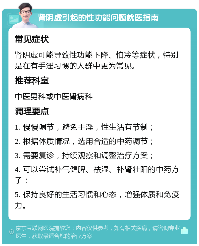 肾阴虚引起的性功能问题就医指南 常见症状 肾阴虚可能导致性功能下降、怕冷等症状，特别是在有手淫习惯的人群中更为常见。 推荐科室 中医男科或中医肾病科 调理要点 1. 慢慢调节，避免手淫，性生活有节制； 2. 根据体质情况，选用合适的中药调节； 3. 需要复诊，持续观察和调整治疗方案； 4. 可以尝试补气健脾、祛湿、补肾壮阳的中药方子； 5. 保持良好的生活习惯和心态，增强体质和免疫力。