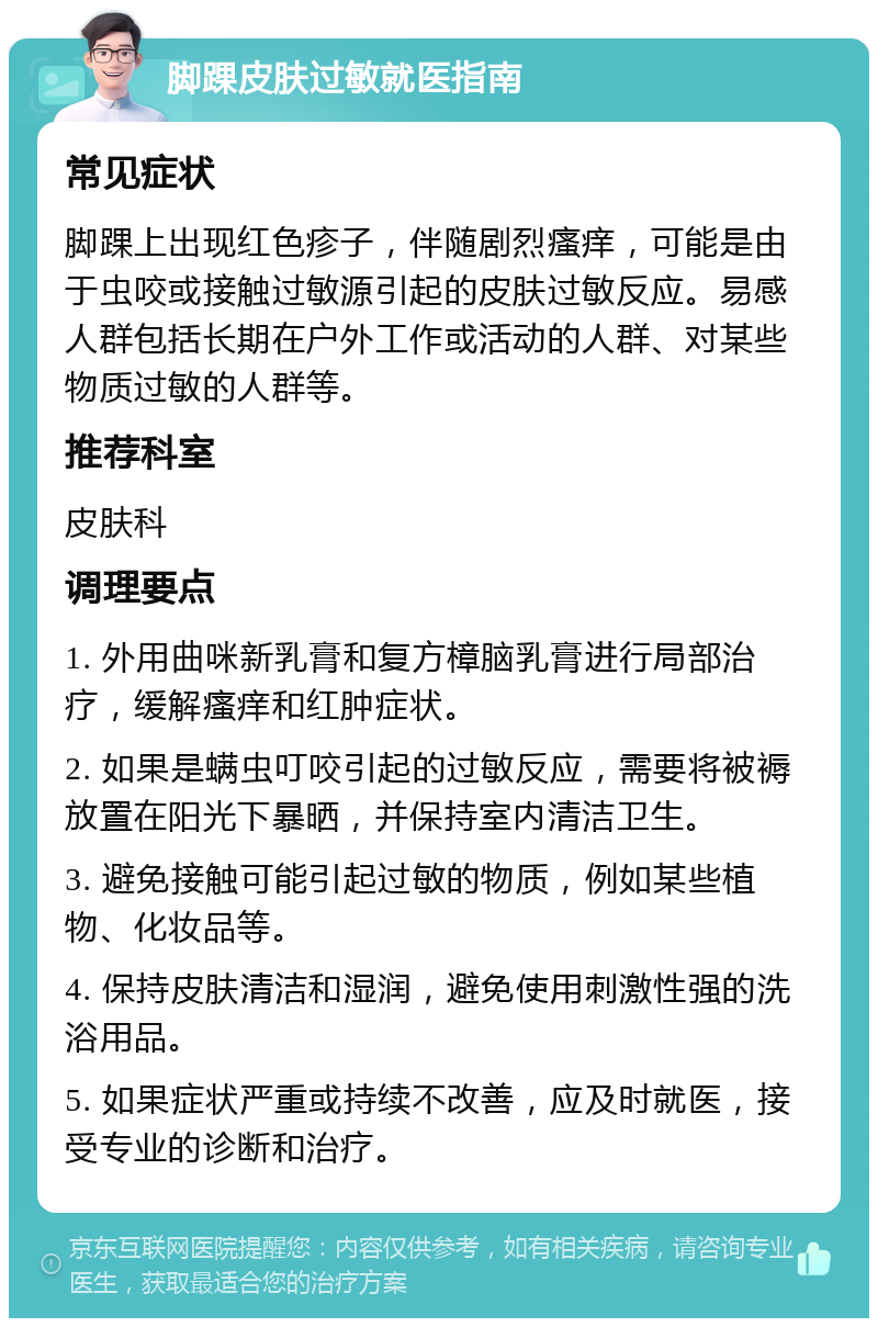 脚踝皮肤过敏就医指南 常见症状 脚踝上出现红色疹子，伴随剧烈瘙痒，可能是由于虫咬或接触过敏源引起的皮肤过敏反应。易感人群包括长期在户外工作或活动的人群、对某些物质过敏的人群等。 推荐科室 皮肤科 调理要点 1. 外用曲咪新乳膏和复方樟脑乳膏进行局部治疗，缓解瘙痒和红肿症状。 2. 如果是螨虫叮咬引起的过敏反应，需要将被褥放置在阳光下暴晒，并保持室内清洁卫生。 3. 避免接触可能引起过敏的物质，例如某些植物、化妆品等。 4. 保持皮肤清洁和湿润，避免使用刺激性强的洗浴用品。 5. 如果症状严重或持续不改善，应及时就医，接受专业的诊断和治疗。