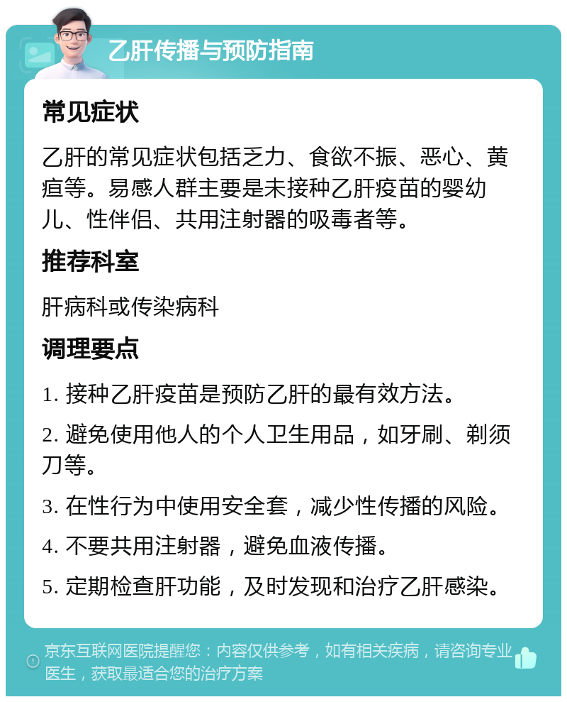 乙肝传播与预防指南 常见症状 乙肝的常见症状包括乏力、食欲不振、恶心、黄疸等。易感人群主要是未接种乙肝疫苗的婴幼儿、性伴侣、共用注射器的吸毒者等。 推荐科室 肝病科或传染病科 调理要点 1. 接种乙肝疫苗是预防乙肝的最有效方法。 2. 避免使用他人的个人卫生用品，如牙刷、剃须刀等。 3. 在性行为中使用安全套，减少性传播的风险。 4. 不要共用注射器，避免血液传播。 5. 定期检查肝功能，及时发现和治疗乙肝感染。