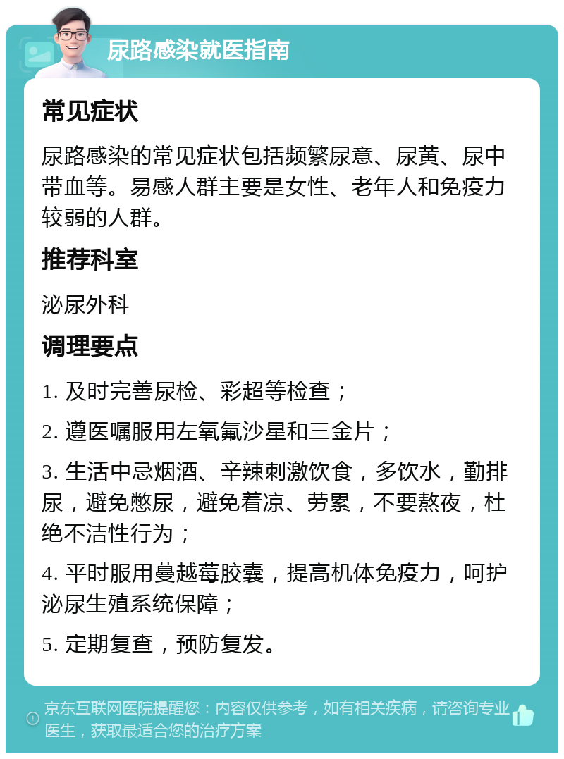 尿路感染就医指南 常见症状 尿路感染的常见症状包括频繁尿意、尿黄、尿中带血等。易感人群主要是女性、老年人和免疫力较弱的人群。 推荐科室 泌尿外科 调理要点 1. 及时完善尿检、彩超等检查； 2. 遵医嘱服用左氧氟沙星和三金片； 3. 生活中忌烟酒、辛辣刺激饮食，多饮水，勤排尿，避免憋尿，避免着凉、劳累，不要熬夜，杜绝不洁性行为； 4. 平时服用蔓越莓胶囊，提高机体免疫力，呵护泌尿生殖系统保障； 5. 定期复查，预防复发。