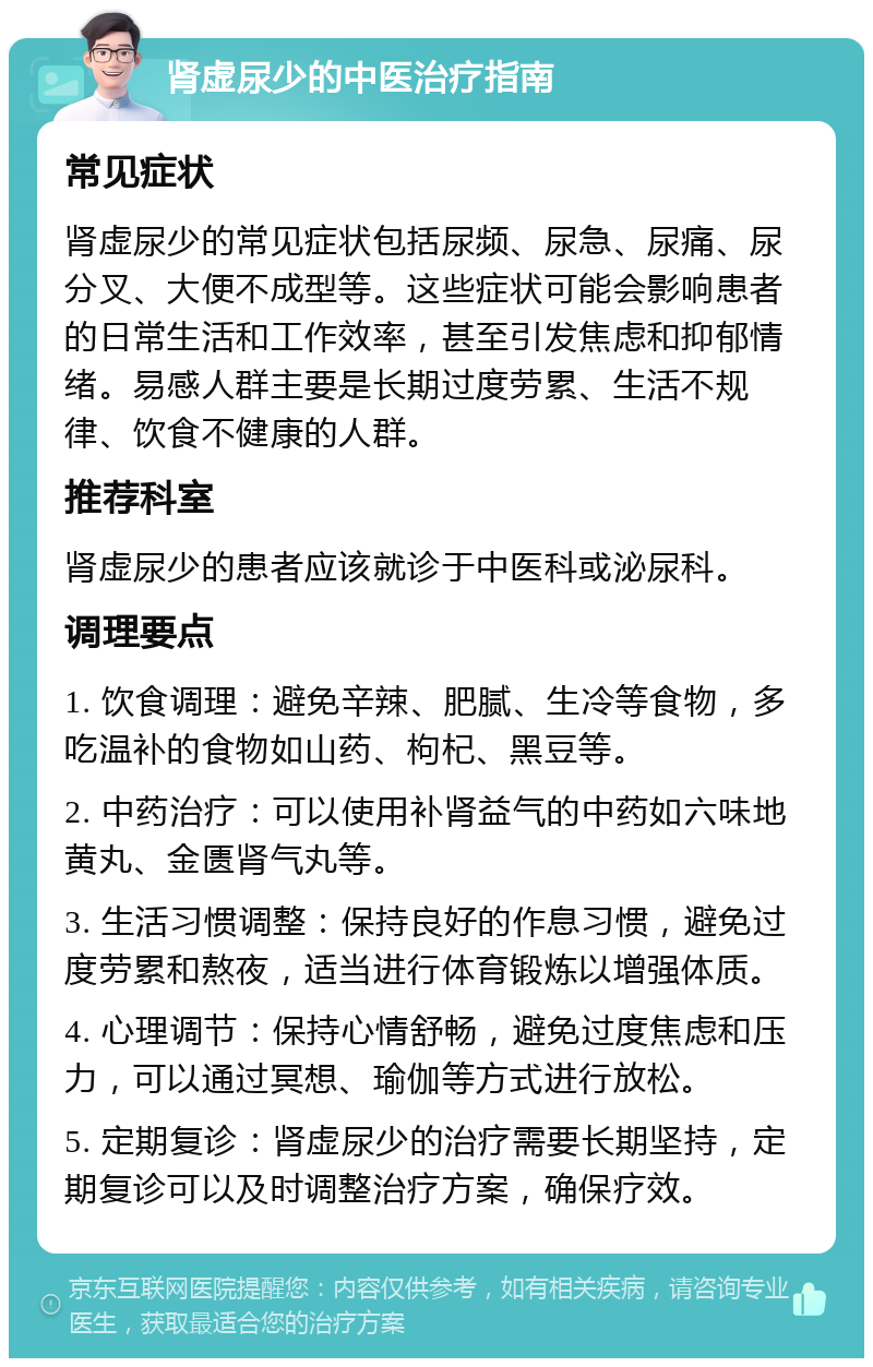 肾虚尿少的中医治疗指南 常见症状 肾虚尿少的常见症状包括尿频、尿急、尿痛、尿分叉、大便不成型等。这些症状可能会影响患者的日常生活和工作效率，甚至引发焦虑和抑郁情绪。易感人群主要是长期过度劳累、生活不规律、饮食不健康的人群。 推荐科室 肾虚尿少的患者应该就诊于中医科或泌尿科。 调理要点 1. 饮食调理：避免辛辣、肥腻、生冷等食物，多吃温补的食物如山药、枸杞、黑豆等。 2. 中药治疗：可以使用补肾益气的中药如六味地黄丸、金匮肾气丸等。 3. 生活习惯调整：保持良好的作息习惯，避免过度劳累和熬夜，适当进行体育锻炼以增强体质。 4. 心理调节：保持心情舒畅，避免过度焦虑和压力，可以通过冥想、瑜伽等方式进行放松。 5. 定期复诊：肾虚尿少的治疗需要长期坚持，定期复诊可以及时调整治疗方案，确保疗效。