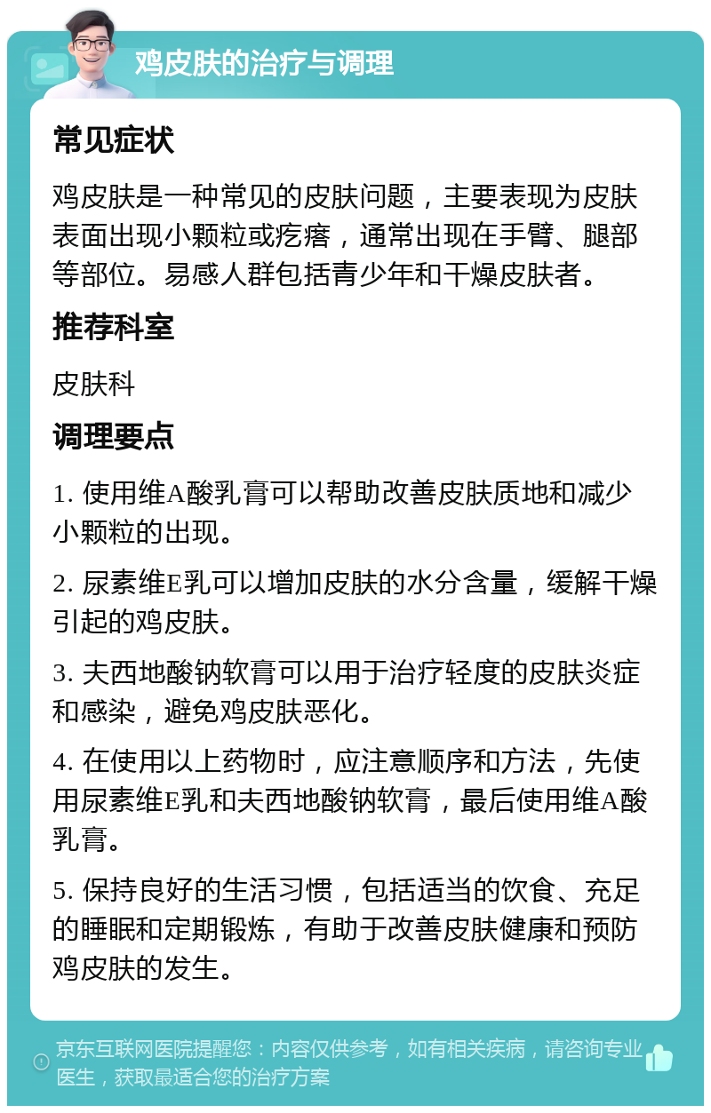 鸡皮肤的治疗与调理 常见症状 鸡皮肤是一种常见的皮肤问题，主要表现为皮肤表面出现小颗粒或疙瘩，通常出现在手臂、腿部等部位。易感人群包括青少年和干燥皮肤者。 推荐科室 皮肤科 调理要点 1. 使用维A酸乳膏可以帮助改善皮肤质地和减少小颗粒的出现。 2. 尿素维E乳可以增加皮肤的水分含量，缓解干燥引起的鸡皮肤。 3. 夫西地酸钠软膏可以用于治疗轻度的皮肤炎症和感染，避免鸡皮肤恶化。 4. 在使用以上药物时，应注意顺序和方法，先使用尿素维E乳和夫西地酸钠软膏，最后使用维A酸乳膏。 5. 保持良好的生活习惯，包括适当的饮食、充足的睡眠和定期锻炼，有助于改善皮肤健康和预防鸡皮肤的发生。