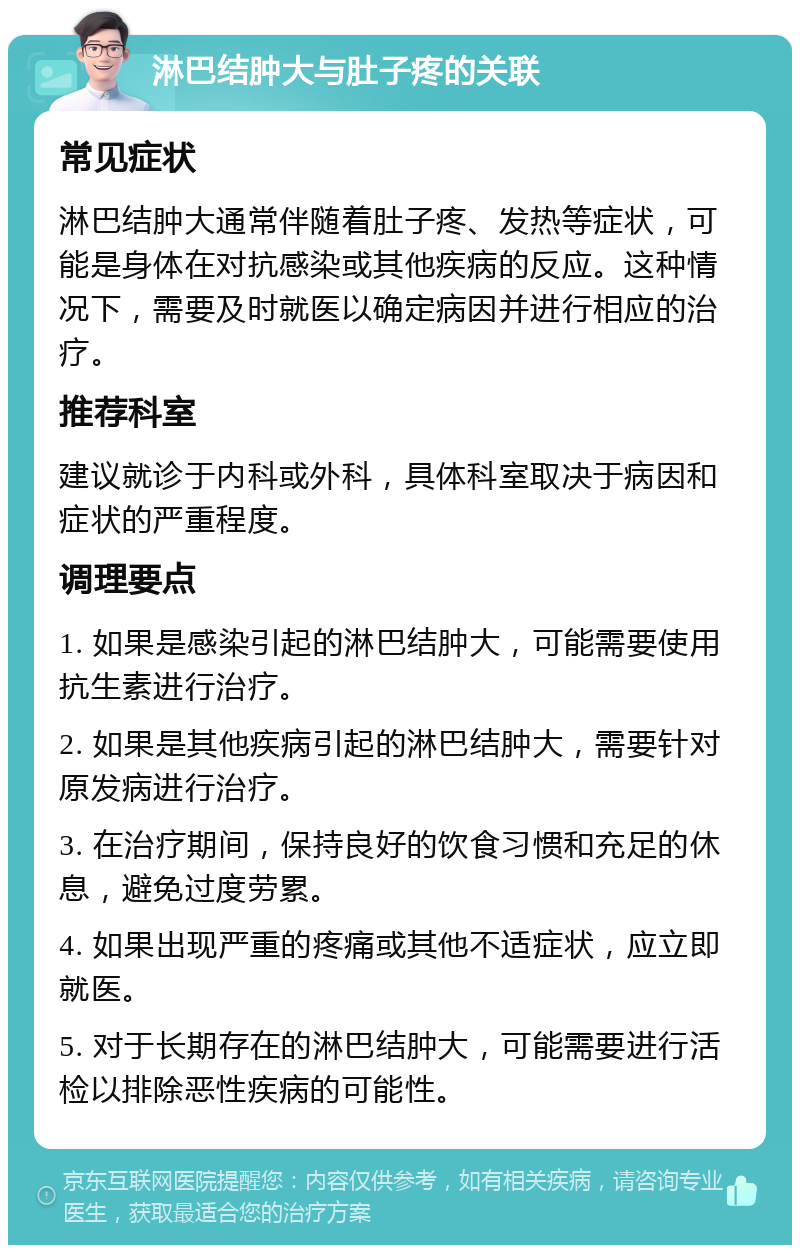 淋巴结肿大与肚子疼的关联 常见症状 淋巴结肿大通常伴随着肚子疼、发热等症状，可能是身体在对抗感染或其他疾病的反应。这种情况下，需要及时就医以确定病因并进行相应的治疗。 推荐科室 建议就诊于内科或外科，具体科室取决于病因和症状的严重程度。 调理要点 1. 如果是感染引起的淋巴结肿大，可能需要使用抗生素进行治疗。 2. 如果是其他疾病引起的淋巴结肿大，需要针对原发病进行治疗。 3. 在治疗期间，保持良好的饮食习惯和充足的休息，避免过度劳累。 4. 如果出现严重的疼痛或其他不适症状，应立即就医。 5. 对于长期存在的淋巴结肿大，可能需要进行活检以排除恶性疾病的可能性。