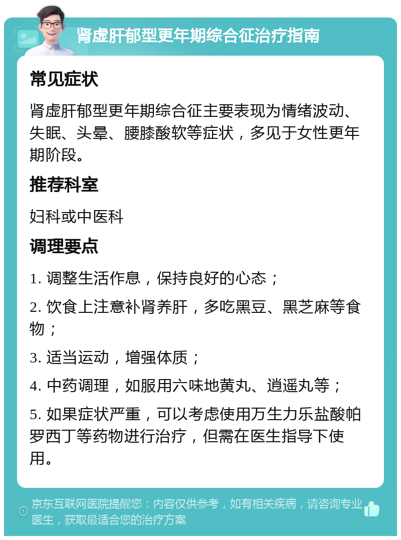 肾虚肝郁型更年期综合征治疗指南 常见症状 肾虚肝郁型更年期综合征主要表现为情绪波动、失眠、头晕、腰膝酸软等症状，多见于女性更年期阶段。 推荐科室 妇科或中医科 调理要点 1. 调整生活作息，保持良好的心态； 2. 饮食上注意补肾养肝，多吃黑豆、黑芝麻等食物； 3. 适当运动，增强体质； 4. 中药调理，如服用六味地黄丸、逍遥丸等； 5. 如果症状严重，可以考虑使用万生力乐盐酸帕罗西丁等药物进行治疗，但需在医生指导下使用。