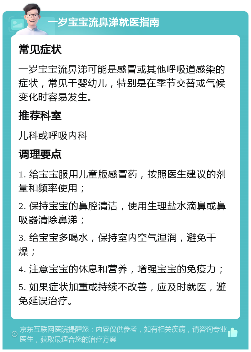 一岁宝宝流鼻涕就医指南 常见症状 一岁宝宝流鼻涕可能是感冒或其他呼吸道感染的症状，常见于婴幼儿，特别是在季节交替或气候变化时容易发生。 推荐科室 儿科或呼吸内科 调理要点 1. 给宝宝服用儿童版感冒药，按照医生建议的剂量和频率使用； 2. 保持宝宝的鼻腔清洁，使用生理盐水滴鼻或鼻吸器清除鼻涕； 3. 给宝宝多喝水，保持室内空气湿润，避免干燥； 4. 注意宝宝的休息和营养，增强宝宝的免疫力； 5. 如果症状加重或持续不改善，应及时就医，避免延误治疗。