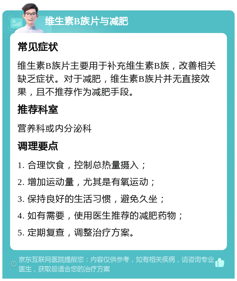 维生素B族片与减肥 常见症状 维生素B族片主要用于补充维生素B族，改善相关缺乏症状。对于减肥，维生素B族片并无直接效果，且不推荐作为减肥手段。 推荐科室 营养科或内分泌科 调理要点 1. 合理饮食，控制总热量摄入； 2. 增加运动量，尤其是有氧运动； 3. 保持良好的生活习惯，避免久坐； 4. 如有需要，使用医生推荐的减肥药物； 5. 定期复查，调整治疗方案。