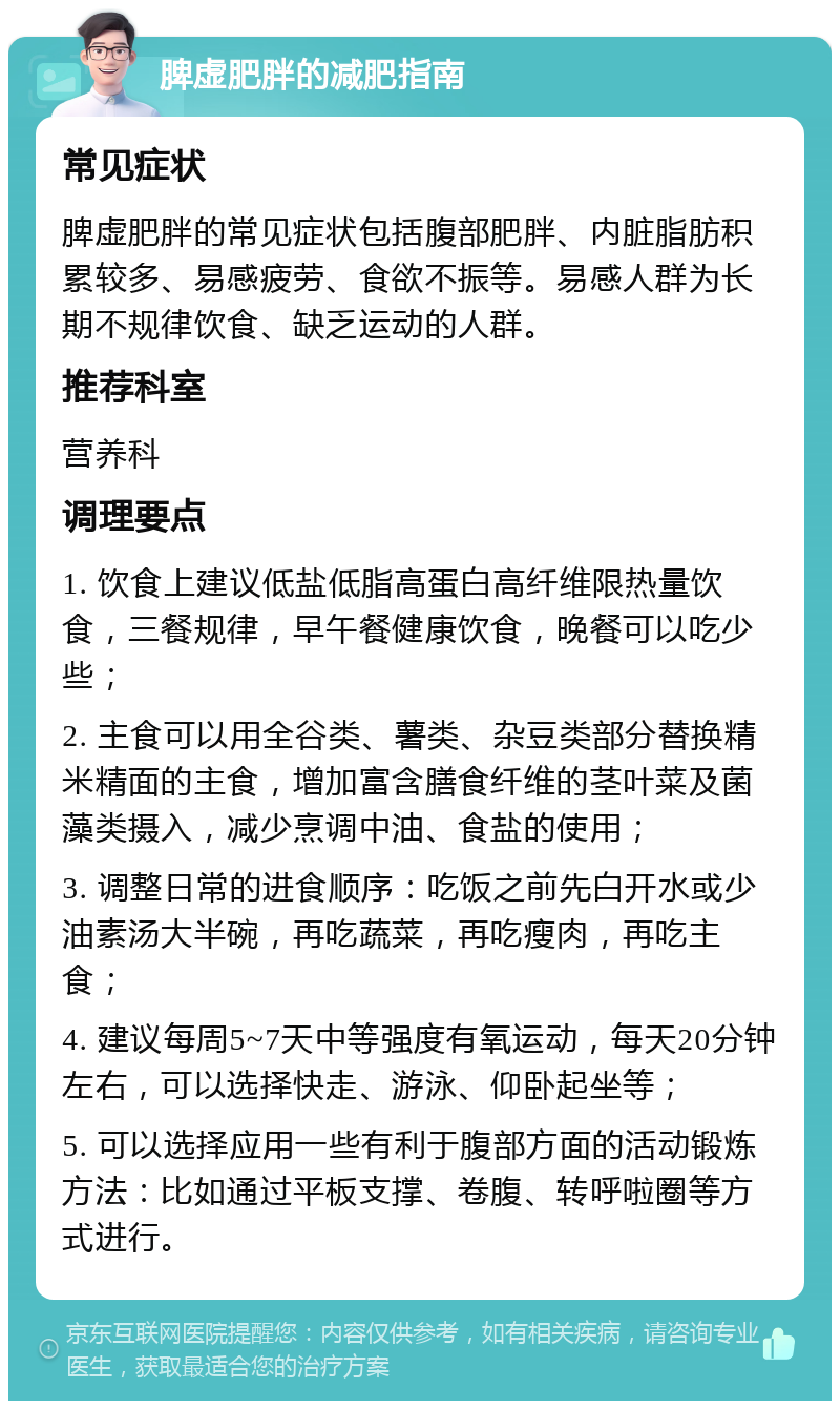 脾虚肥胖的减肥指南 常见症状 脾虚肥胖的常见症状包括腹部肥胖、内脏脂肪积累较多、易感疲劳、食欲不振等。易感人群为长期不规律饮食、缺乏运动的人群。 推荐科室 营养科 调理要点 1. 饮食上建议低盐低脂高蛋白高纤维限热量饮食，三餐规律，早午餐健康饮食，晚餐可以吃少些； 2. 主食可以用全谷类、薯类、杂豆类部分替换精米精面的主食，增加富含膳食纤维的茎叶菜及菌藻类摄入，减少烹调中油、食盐的使用； 3. 调整日常的进食顺序：吃饭之前先白开水或少油素汤大半碗，再吃蔬菜，再吃瘦肉，再吃主食； 4. 建议每周5~7天中等强度有氧运动，每天20分钟左右，可以选择快走、游泳、仰卧起坐等； 5. 可以选择应用一些有利于腹部方面的活动锻炼方法：比如通过平板支撑、卷腹、转呼啦圈等方式进行。