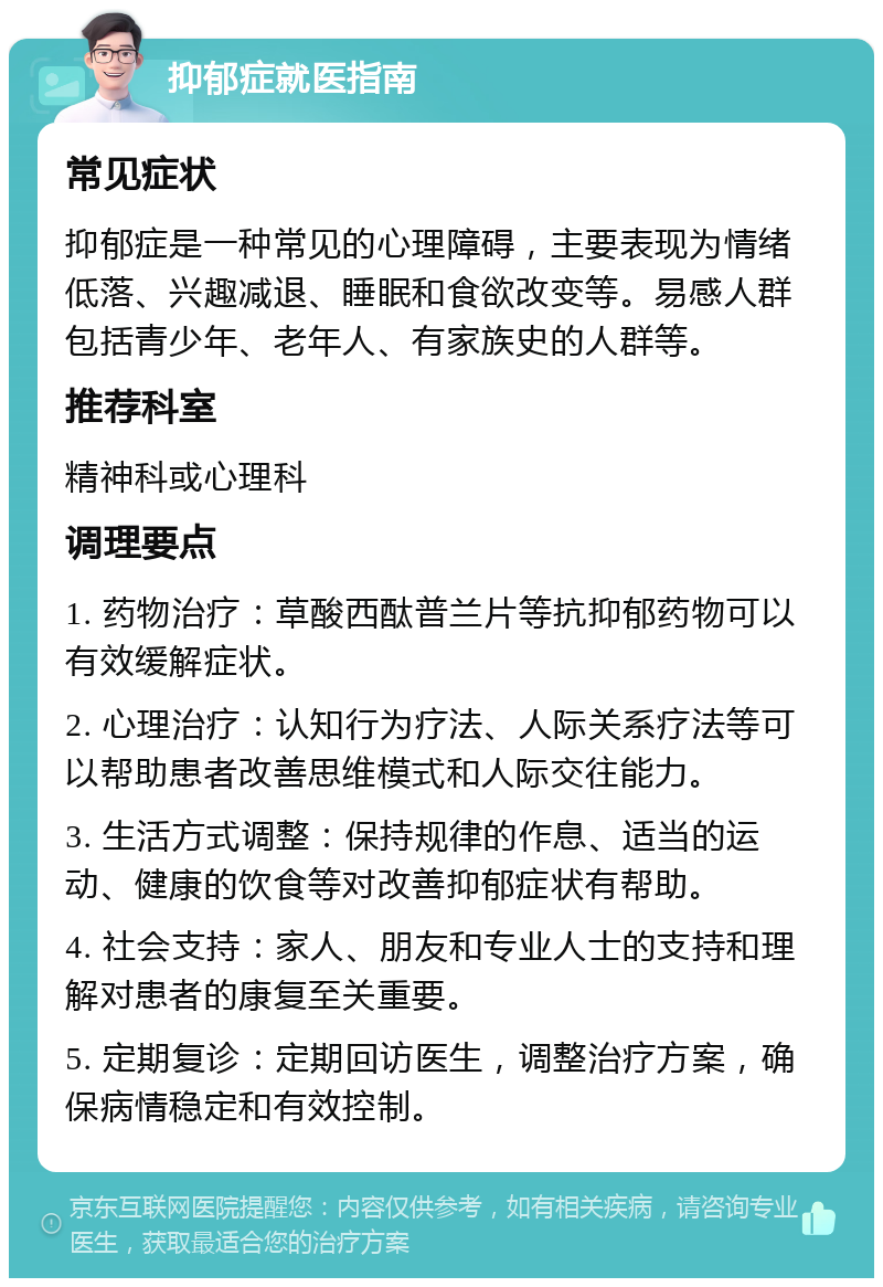 抑郁症就医指南 常见症状 抑郁症是一种常见的心理障碍，主要表现为情绪低落、兴趣减退、睡眠和食欲改变等。易感人群包括青少年、老年人、有家族史的人群等。 推荐科室 精神科或心理科 调理要点 1. 药物治疗：草酸西酞普兰片等抗抑郁药物可以有效缓解症状。 2. 心理治疗：认知行为疗法、人际关系疗法等可以帮助患者改善思维模式和人际交往能力。 3. 生活方式调整：保持规律的作息、适当的运动、健康的饮食等对改善抑郁症状有帮助。 4. 社会支持：家人、朋友和专业人士的支持和理解对患者的康复至关重要。 5. 定期复诊：定期回访医生，调整治疗方案，确保病情稳定和有效控制。