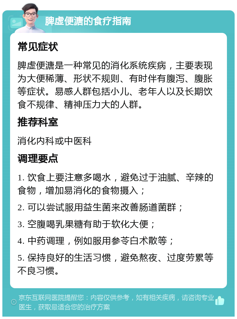 脾虚便溏的食疗指南 常见症状 脾虚便溏是一种常见的消化系统疾病，主要表现为大便稀薄、形状不规则、有时伴有腹泻、腹胀等症状。易感人群包括小儿、老年人以及长期饮食不规律、精神压力大的人群。 推荐科室 消化内科或中医科 调理要点 1. 饮食上要注意多喝水，避免过于油腻、辛辣的食物，增加易消化的食物摄入； 2. 可以尝试服用益生菌来改善肠道菌群； 3. 空腹喝乳果糖有助于软化大便； 4. 中药调理，例如服用参苓白术散等； 5. 保持良好的生活习惯，避免熬夜、过度劳累等不良习惯。