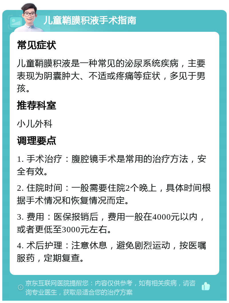 儿童鞘膜积液手术指南 常见症状 儿童鞘膜积液是一种常见的泌尿系统疾病，主要表现为阴囊肿大、不适或疼痛等症状，多见于男孩。 推荐科室 小儿外科 调理要点 1. 手术治疗：腹腔镜手术是常用的治疗方法，安全有效。 2. 住院时间：一般需要住院2个晚上，具体时间根据手术情况和恢复情况而定。 3. 费用：医保报销后，费用一般在4000元以内，或者更低至3000元左右。 4. 术后护理：注意休息，避免剧烈运动，按医嘱服药，定期复查。