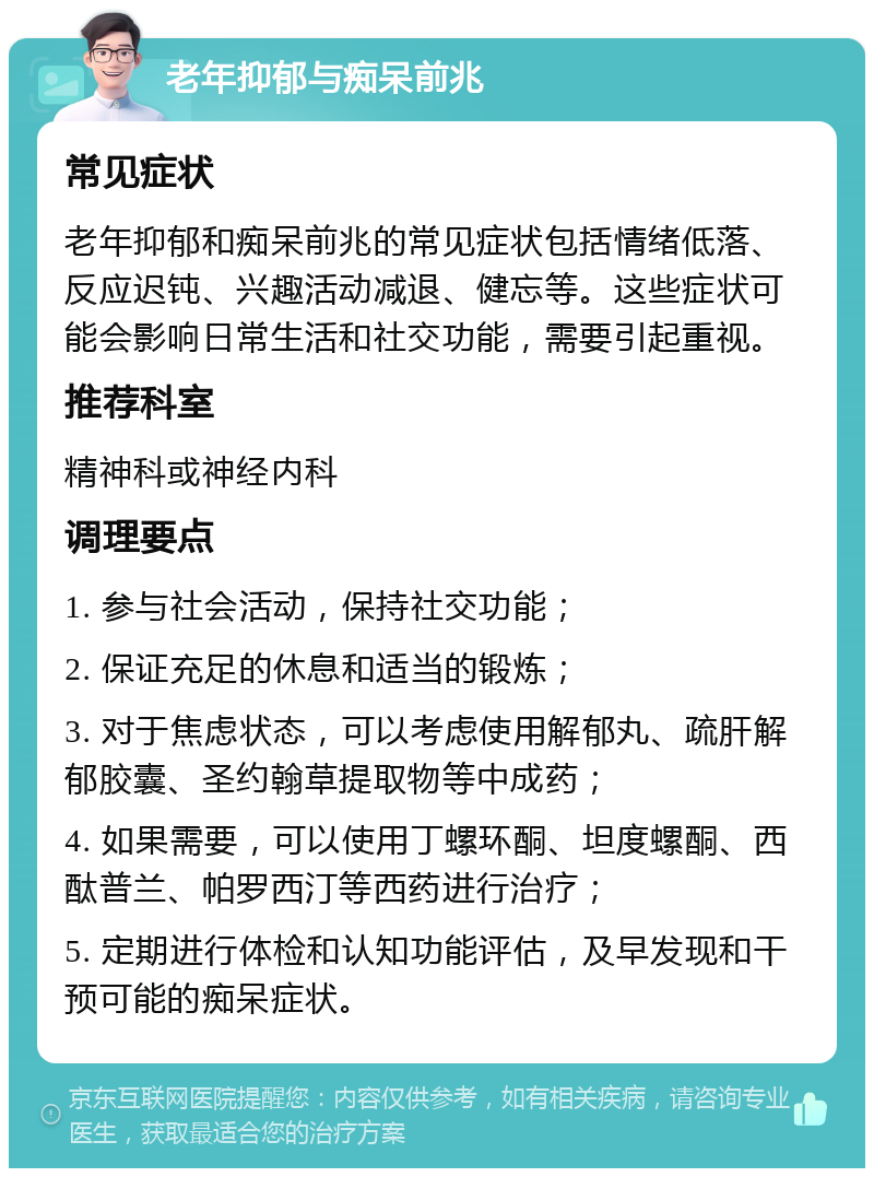 老年抑郁与痴呆前兆 常见症状 老年抑郁和痴呆前兆的常见症状包括情绪低落、反应迟钝、兴趣活动减退、健忘等。这些症状可能会影响日常生活和社交功能，需要引起重视。 推荐科室 精神科或神经内科 调理要点 1. 参与社会活动，保持社交功能； 2. 保证充足的休息和适当的锻炼； 3. 对于焦虑状态，可以考虑使用解郁丸、疏肝解郁胶囊、圣约翰草提取物等中成药； 4. 如果需要，可以使用丁螺环酮、坦度螺酮、西酞普兰、帕罗西汀等西药进行治疗； 5. 定期进行体检和认知功能评估，及早发现和干预可能的痴呆症状。