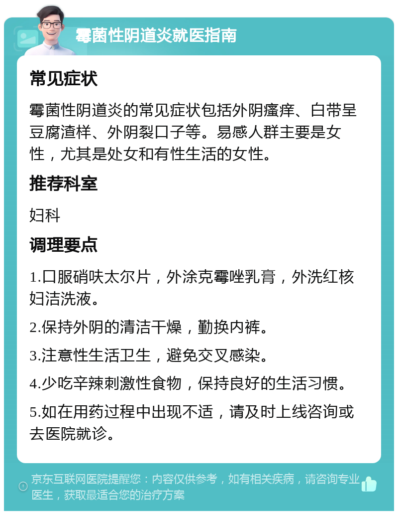 霉菌性阴道炎就医指南 常见症状 霉菌性阴道炎的常见症状包括外阴瘙痒、白带呈豆腐渣样、外阴裂口子等。易感人群主要是女性，尤其是处女和有性生活的女性。 推荐科室 妇科 调理要点 1.口服硝呋太尔片，外涂克霉唑乳膏，外洗红核妇洁洗液。 2.保持外阴的清洁干燥，勤换内裤。 3.注意性生活卫生，避免交叉感染。 4.少吃辛辣刺激性食物，保持良好的生活习惯。 5.如在用药过程中出现不适，请及时上线咨询或去医院就诊。