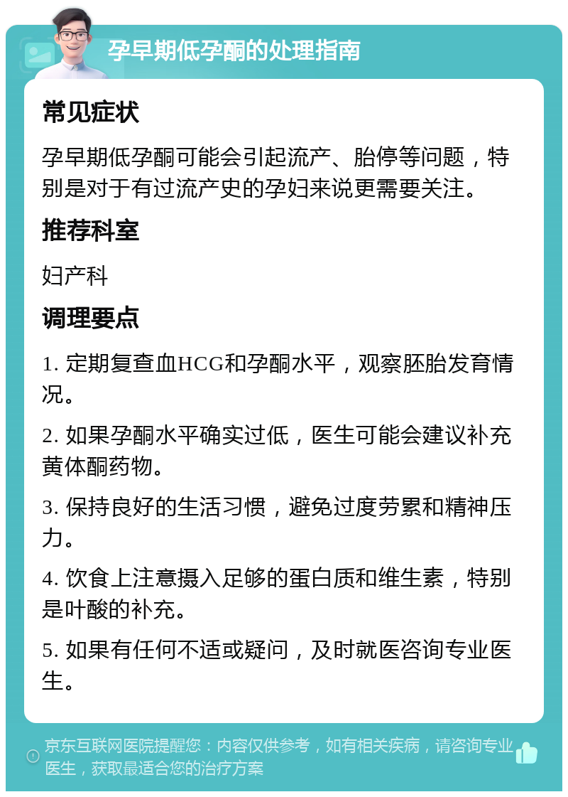 孕早期低孕酮的处理指南 常见症状 孕早期低孕酮可能会引起流产、胎停等问题，特别是对于有过流产史的孕妇来说更需要关注。 推荐科室 妇产科 调理要点 1. 定期复查血HCG和孕酮水平，观察胚胎发育情况。 2. 如果孕酮水平确实过低，医生可能会建议补充黄体酮药物。 3. 保持良好的生活习惯，避免过度劳累和精神压力。 4. 饮食上注意摄入足够的蛋白质和维生素，特别是叶酸的补充。 5. 如果有任何不适或疑问，及时就医咨询专业医生。