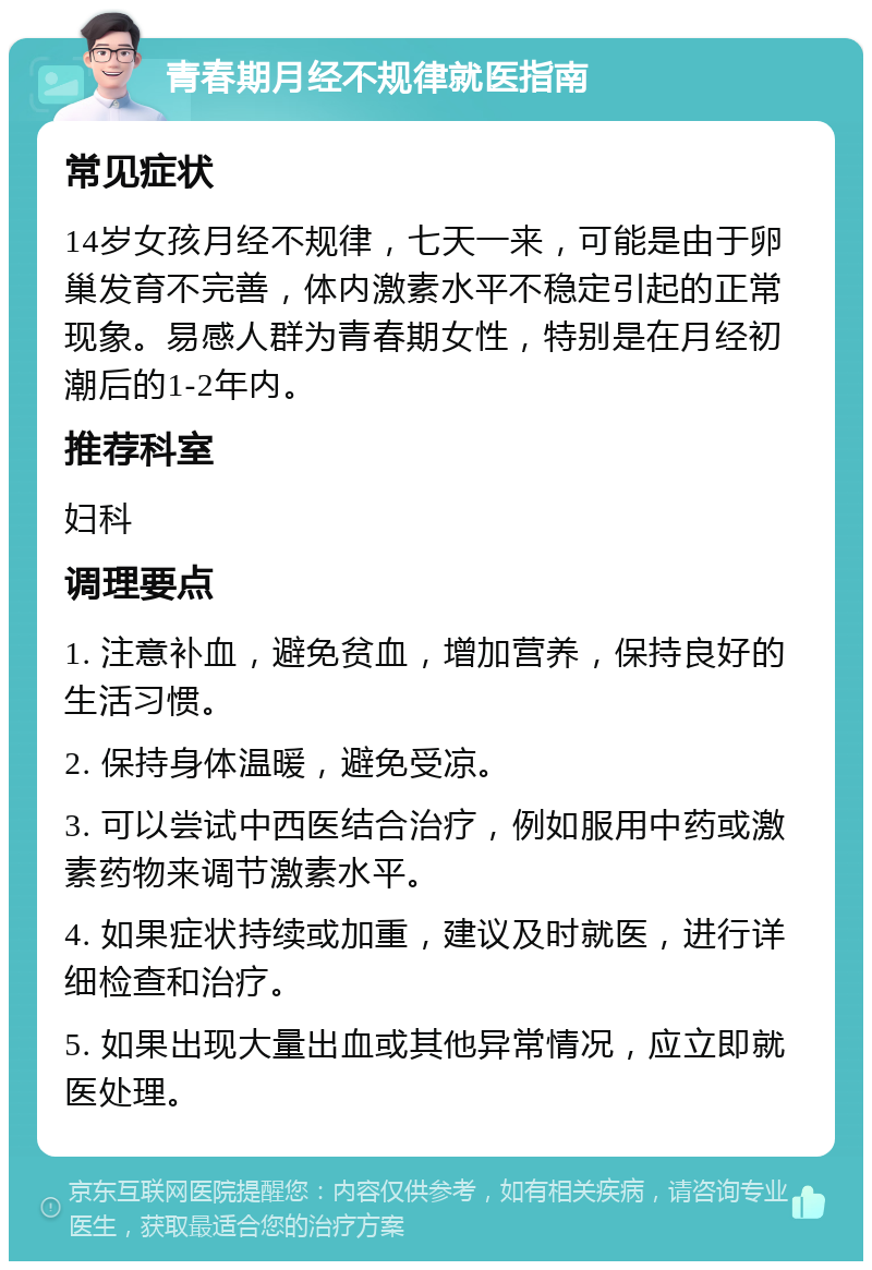 青春期月经不规律就医指南 常见症状 14岁女孩月经不规律，七天一来，可能是由于卵巢发育不完善，体内激素水平不稳定引起的正常现象。易感人群为青春期女性，特别是在月经初潮后的1-2年内。 推荐科室 妇科 调理要点 1. 注意补血，避免贫血，增加营养，保持良好的生活习惯。 2. 保持身体温暖，避免受凉。 3. 可以尝试中西医结合治疗，例如服用中药或激素药物来调节激素水平。 4. 如果症状持续或加重，建议及时就医，进行详细检查和治疗。 5. 如果出现大量出血或其他异常情况，应立即就医处理。