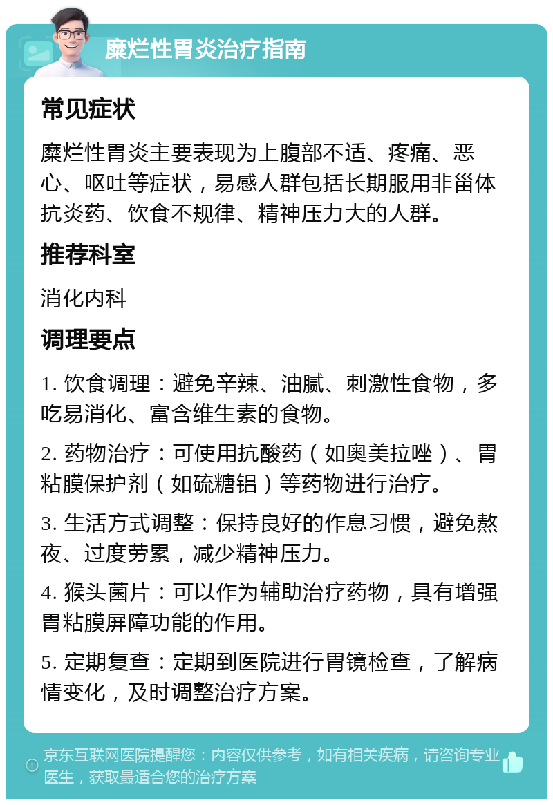 糜烂性胃炎治疗指南 常见症状 糜烂性胃炎主要表现为上腹部不适、疼痛、恶心、呕吐等症状，易感人群包括长期服用非甾体抗炎药、饮食不规律、精神压力大的人群。 推荐科室 消化内科 调理要点 1. 饮食调理：避免辛辣、油腻、刺激性食物，多吃易消化、富含维生素的食物。 2. 药物治疗：可使用抗酸药（如奥美拉唑）、胃粘膜保护剂（如硫糖铝）等药物进行治疗。 3. 生活方式调整：保持良好的作息习惯，避免熬夜、过度劳累，减少精神压力。 4. 猴头菌片：可以作为辅助治疗药物，具有增强胃粘膜屏障功能的作用。 5. 定期复查：定期到医院进行胃镜检查，了解病情变化，及时调整治疗方案。