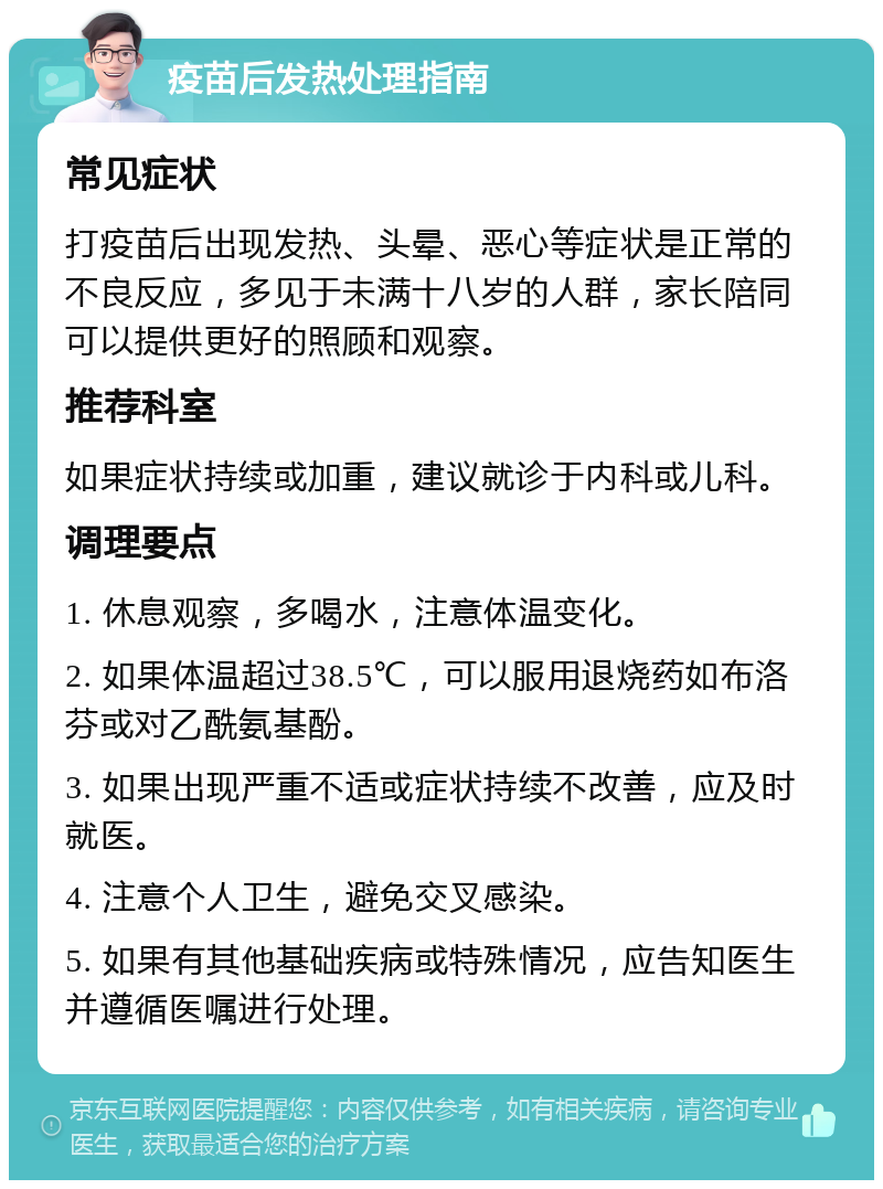 疫苗后发热处理指南 常见症状 打疫苗后出现发热、头晕、恶心等症状是正常的不良反应，多见于未满十八岁的人群，家长陪同可以提供更好的照顾和观察。 推荐科室 如果症状持续或加重，建议就诊于内科或儿科。 调理要点 1. 休息观察，多喝水，注意体温变化。 2. 如果体温超过38.5℃，可以服用退烧药如布洛芬或对乙酰氨基酚。 3. 如果出现严重不适或症状持续不改善，应及时就医。 4. 注意个人卫生，避免交叉感染。 5. 如果有其他基础疾病或特殊情况，应告知医生并遵循医嘱进行处理。