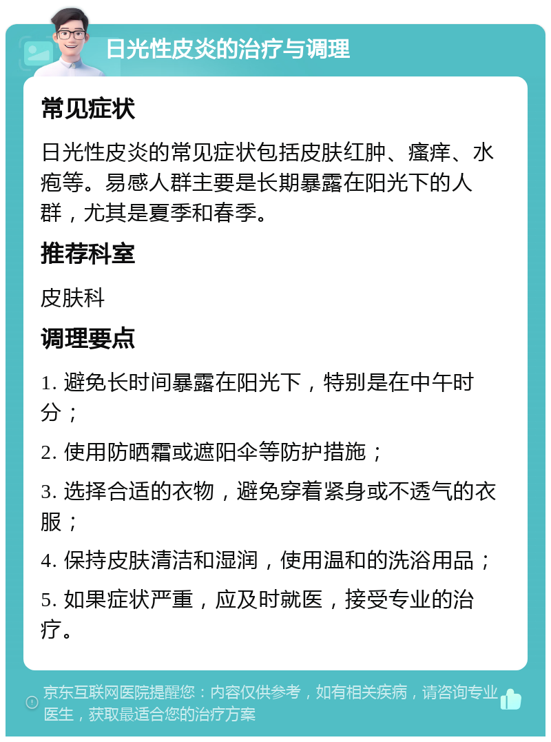 日光性皮炎的治疗与调理 常见症状 日光性皮炎的常见症状包括皮肤红肿、瘙痒、水疱等。易感人群主要是长期暴露在阳光下的人群，尤其是夏季和春季。 推荐科室 皮肤科 调理要点 1. 避免长时间暴露在阳光下，特别是在中午时分； 2. 使用防晒霜或遮阳伞等防护措施； 3. 选择合适的衣物，避免穿着紧身或不透气的衣服； 4. 保持皮肤清洁和湿润，使用温和的洗浴用品； 5. 如果症状严重，应及时就医，接受专业的治疗。