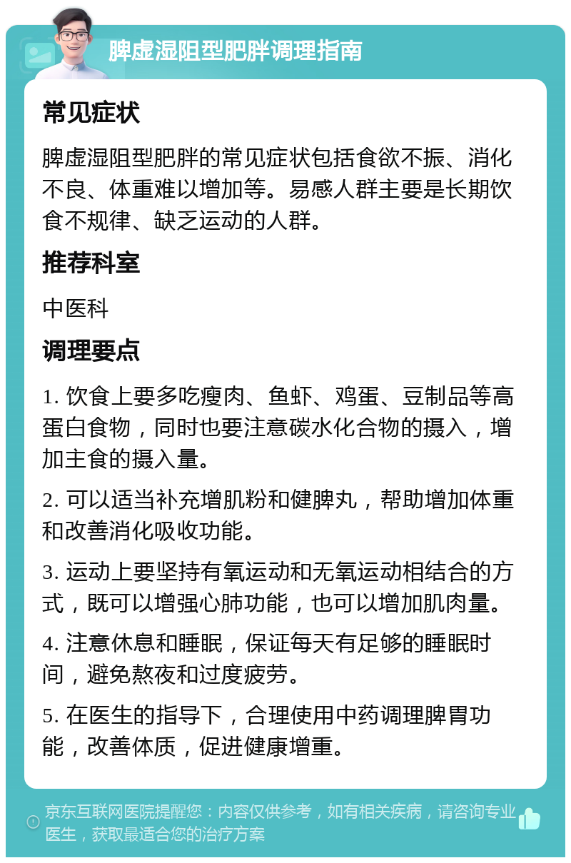 脾虚湿阻型肥胖调理指南 常见症状 脾虚湿阻型肥胖的常见症状包括食欲不振、消化不良、体重难以增加等。易感人群主要是长期饮食不规律、缺乏运动的人群。 推荐科室 中医科 调理要点 1. 饮食上要多吃瘦肉、鱼虾、鸡蛋、豆制品等高蛋白食物，同时也要注意碳水化合物的摄入，增加主食的摄入量。 2. 可以适当补充增肌粉和健脾丸，帮助增加体重和改善消化吸收功能。 3. 运动上要坚持有氧运动和无氧运动相结合的方式，既可以增强心肺功能，也可以增加肌肉量。 4. 注意休息和睡眠，保证每天有足够的睡眠时间，避免熬夜和过度疲劳。 5. 在医生的指导下，合理使用中药调理脾胃功能，改善体质，促进健康增重。