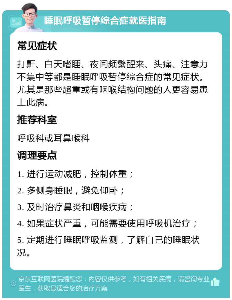 睡眠呼吸暂停综合症就医指南 常见症状 打鼾、白天嗜睡、夜间频繁醒来、头痛、注意力不集中等都是睡眠呼吸暂停综合症的常见症状。尤其是那些超重或有咽喉结构问题的人更容易患上此病。 推荐科室 呼吸科或耳鼻喉科 调理要点 1. 进行运动减肥，控制体重； 2. 多侧身睡眠，避免仰卧； 3. 及时治疗鼻炎和咽喉疾病； 4. 如果症状严重，可能需要使用呼吸机治疗； 5. 定期进行睡眠呼吸监测，了解自己的睡眠状况。