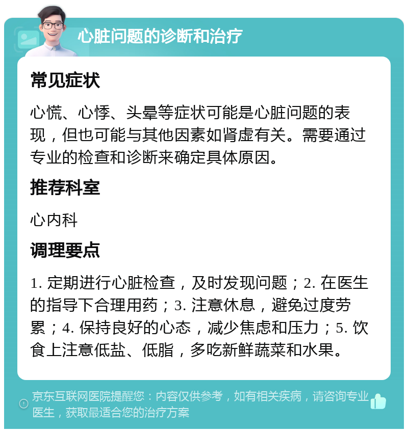 心脏问题的诊断和治疗 常见症状 心慌、心悸、头晕等症状可能是心脏问题的表现，但也可能与其他因素如肾虚有关。需要通过专业的检查和诊断来确定具体原因。 推荐科室 心内科 调理要点 1. 定期进行心脏检查，及时发现问题；2. 在医生的指导下合理用药；3. 注意休息，避免过度劳累；4. 保持良好的心态，减少焦虑和压力；5. 饮食上注意低盐、低脂，多吃新鲜蔬菜和水果。