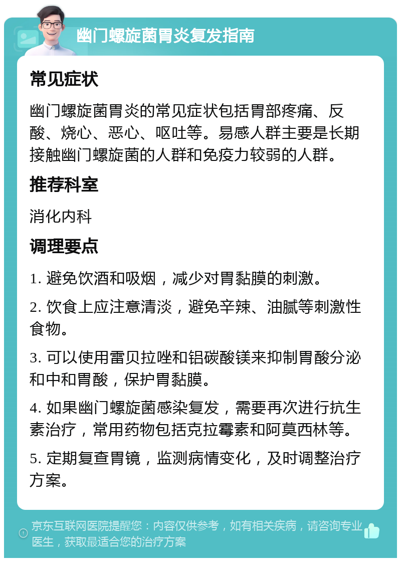 幽门螺旋菌胃炎复发指南 常见症状 幽门螺旋菌胃炎的常见症状包括胃部疼痛、反酸、烧心、恶心、呕吐等。易感人群主要是长期接触幽门螺旋菌的人群和免疫力较弱的人群。 推荐科室 消化内科 调理要点 1. 避免饮酒和吸烟，减少对胃黏膜的刺激。 2. 饮食上应注意清淡，避免辛辣、油腻等刺激性食物。 3. 可以使用雷贝拉唑和铝碳酸镁来抑制胃酸分泌和中和胃酸，保护胃黏膜。 4. 如果幽门螺旋菌感染复发，需要再次进行抗生素治疗，常用药物包括克拉霉素和阿莫西林等。 5. 定期复查胃镜，监测病情变化，及时调整治疗方案。