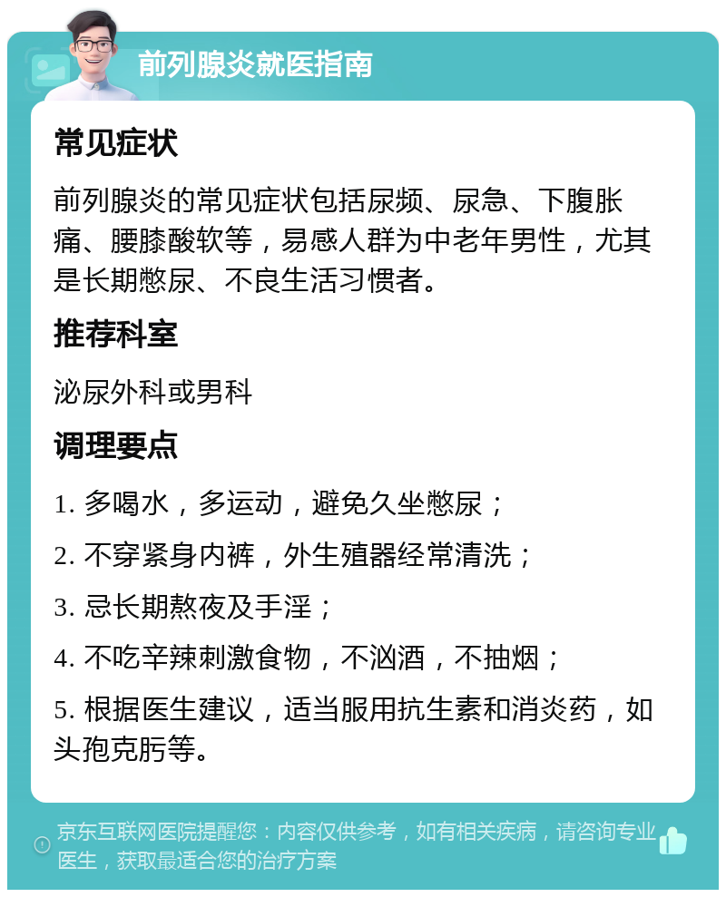 前列腺炎就医指南 常见症状 前列腺炎的常见症状包括尿频、尿急、下腹胀痛、腰膝酸软等，易感人群为中老年男性，尤其是长期憋尿、不良生活习惯者。 推荐科室 泌尿外科或男科 调理要点 1. 多喝水，多运动，避免久坐憋尿； 2. 不穿紧身内裤，外生殖器经常清洗； 3. 忌长期熬夜及手淫； 4. 不吃辛辣刺激食物，不汹酒，不抽烟； 5. 根据医生建议，适当服用抗生素和消炎药，如头孢克肟等。