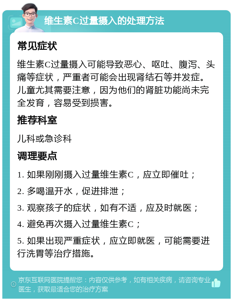 维生素C过量摄入的处理方法 常见症状 维生素C过量摄入可能导致恶心、呕吐、腹泻、头痛等症状，严重者可能会出现肾结石等并发症。儿童尤其需要注意，因为他们的肾脏功能尚未完全发育，容易受到损害。 推荐科室 儿科或急诊科 调理要点 1. 如果刚刚摄入过量维生素C，应立即催吐； 2. 多喝温开水，促进排泄； 3. 观察孩子的症状，如有不适，应及时就医； 4. 避免再次摄入过量维生素C； 5. 如果出现严重症状，应立即就医，可能需要进行洗胃等治疗措施。