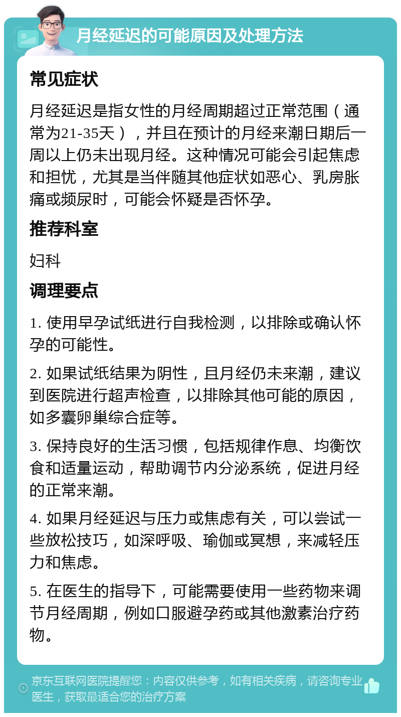 月经延迟的可能原因及处理方法 常见症状 月经延迟是指女性的月经周期超过正常范围（通常为21-35天），并且在预计的月经来潮日期后一周以上仍未出现月经。这种情况可能会引起焦虑和担忧，尤其是当伴随其他症状如恶心、乳房胀痛或频尿时，可能会怀疑是否怀孕。 推荐科室 妇科 调理要点 1. 使用早孕试纸进行自我检测，以排除或确认怀孕的可能性。 2. 如果试纸结果为阴性，且月经仍未来潮，建议到医院进行超声检查，以排除其他可能的原因，如多囊卵巢综合症等。 3. 保持良好的生活习惯，包括规律作息、均衡饮食和适量运动，帮助调节内分泌系统，促进月经的正常来潮。 4. 如果月经延迟与压力或焦虑有关，可以尝试一些放松技巧，如深呼吸、瑜伽或冥想，来减轻压力和焦虑。 5. 在医生的指导下，可能需要使用一些药物来调节月经周期，例如口服避孕药或其他激素治疗药物。