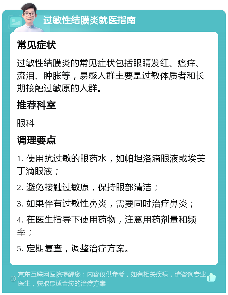 过敏性结膜炎就医指南 常见症状 过敏性结膜炎的常见症状包括眼睛发红、瘙痒、流泪、肿胀等，易感人群主要是过敏体质者和长期接触过敏原的人群。 推荐科室 眼科 调理要点 1. 使用抗过敏的眼药水，如帕坦洛滴眼液或埃美丁滴眼液； 2. 避免接触过敏原，保持眼部清洁； 3. 如果伴有过敏性鼻炎，需要同时治疗鼻炎； 4. 在医生指导下使用药物，注意用药剂量和频率； 5. 定期复查，调整治疗方案。