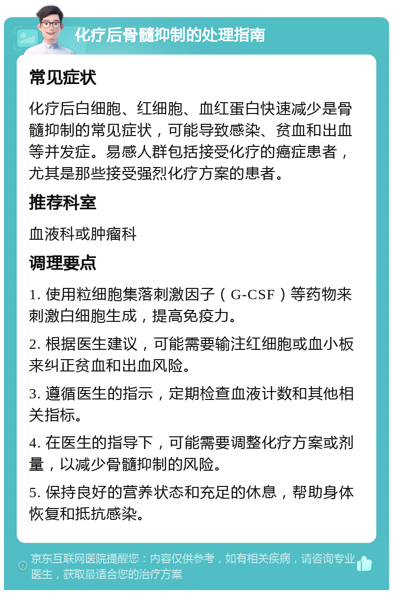 化疗后骨髓抑制的处理指南 常见症状 化疗后白细胞、红细胞、血红蛋白快速减少是骨髓抑制的常见症状，可能导致感染、贫血和出血等并发症。易感人群包括接受化疗的癌症患者，尤其是那些接受强烈化疗方案的患者。 推荐科室 血液科或肿瘤科 调理要点 1. 使用粒细胞集落刺激因子（G-CSF）等药物来刺激白细胞生成，提高免疫力。 2. 根据医生建议，可能需要输注红细胞或血小板来纠正贫血和出血风险。 3. 遵循医生的指示，定期检查血液计数和其他相关指标。 4. 在医生的指导下，可能需要调整化疗方案或剂量，以减少骨髓抑制的风险。 5. 保持良好的营养状态和充足的休息，帮助身体恢复和抵抗感染。