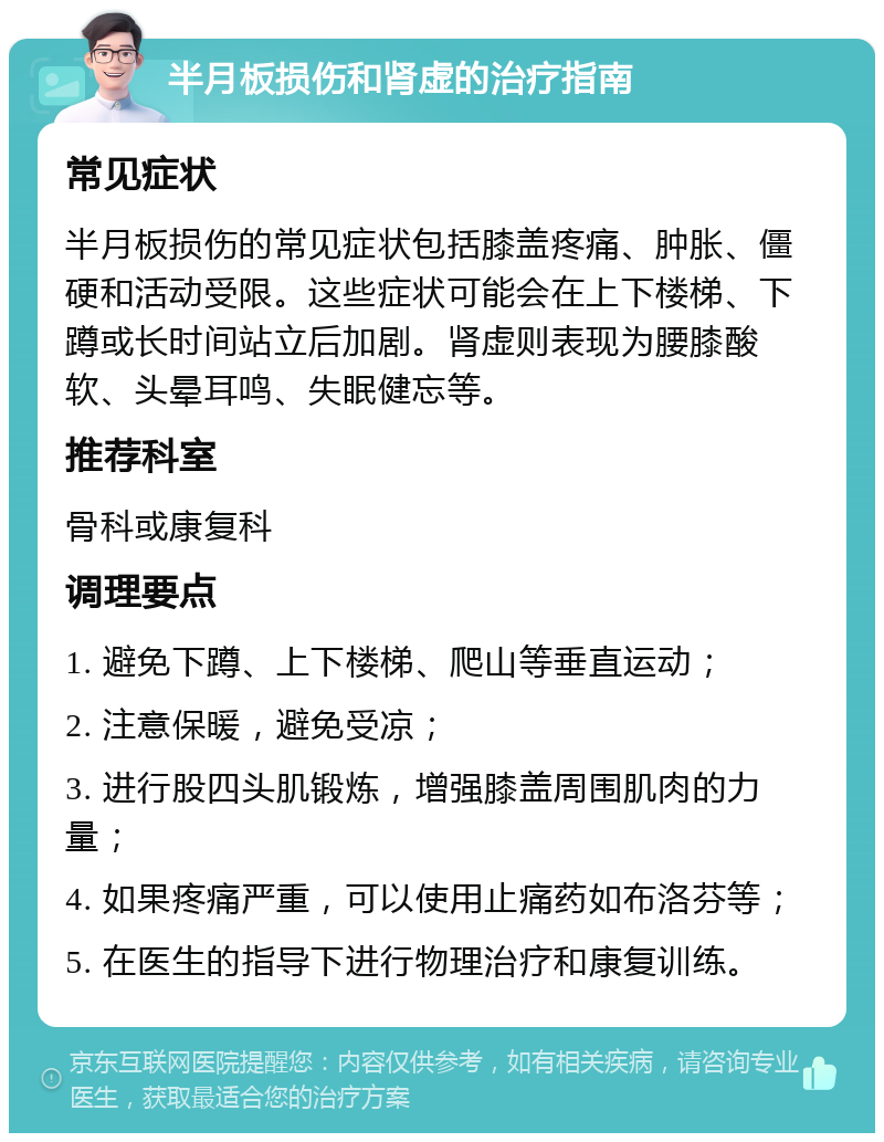 半月板损伤和肾虚的治疗指南 常见症状 半月板损伤的常见症状包括膝盖疼痛、肿胀、僵硬和活动受限。这些症状可能会在上下楼梯、下蹲或长时间站立后加剧。肾虚则表现为腰膝酸软、头晕耳鸣、失眠健忘等。 推荐科室 骨科或康复科 调理要点 1. 避免下蹲、上下楼梯、爬山等垂直运动； 2. 注意保暖，避免受凉； 3. 进行股四头肌锻炼，增强膝盖周围肌肉的力量； 4. 如果疼痛严重，可以使用止痛药如布洛芬等； 5. 在医生的指导下进行物理治疗和康复训练。