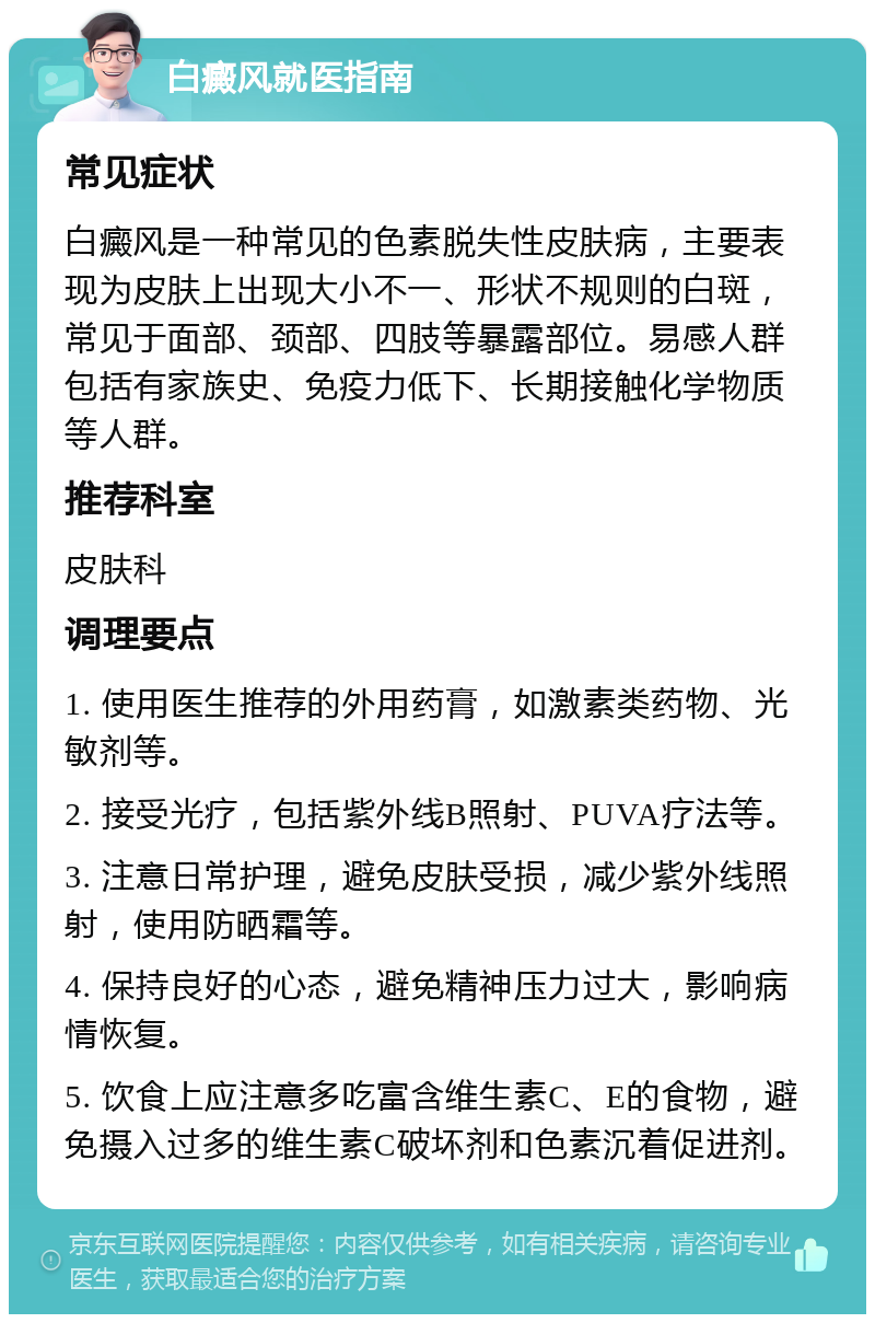 白癜风就医指南 常见症状 白癜风是一种常见的色素脱失性皮肤病，主要表现为皮肤上出现大小不一、形状不规则的白斑，常见于面部、颈部、四肢等暴露部位。易感人群包括有家族史、免疫力低下、长期接触化学物质等人群。 推荐科室 皮肤科 调理要点 1. 使用医生推荐的外用药膏，如激素类药物、光敏剂等。 2. 接受光疗，包括紫外线B照射、PUVA疗法等。 3. 注意日常护理，避免皮肤受损，减少紫外线照射，使用防晒霜等。 4. 保持良好的心态，避免精神压力过大，影响病情恢复。 5. 饮食上应注意多吃富含维生素C、E的食物，避免摄入过多的维生素C破坏剂和色素沉着促进剂。