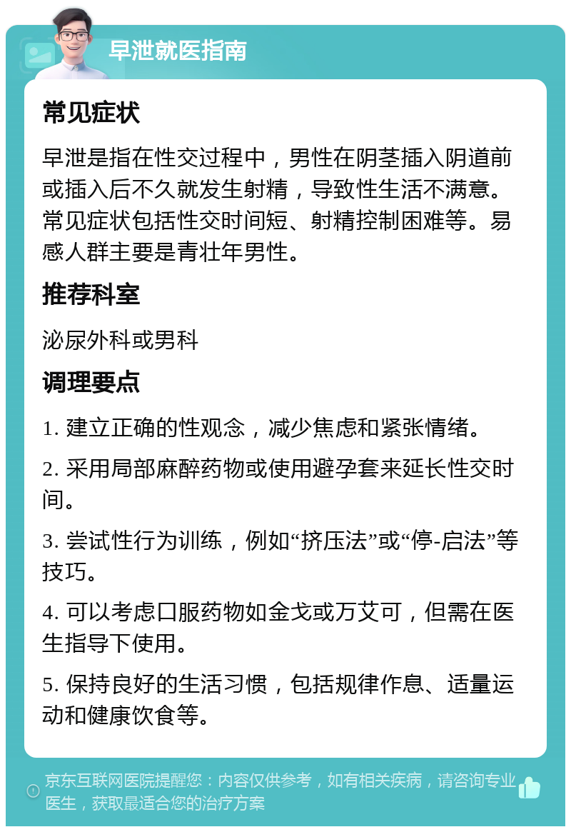 早泄就医指南 常见症状 早泄是指在性交过程中，男性在阴茎插入阴道前或插入后不久就发生射精，导致性生活不满意。常见症状包括性交时间短、射精控制困难等。易感人群主要是青壮年男性。 推荐科室 泌尿外科或男科 调理要点 1. 建立正确的性观念，减少焦虑和紧张情绪。 2. 采用局部麻醉药物或使用避孕套来延长性交时间。 3. 尝试性行为训练，例如“挤压法”或“停-启法”等技巧。 4. 可以考虑口服药物如金戈或万艾可，但需在医生指导下使用。 5. 保持良好的生活习惯，包括规律作息、适量运动和健康饮食等。