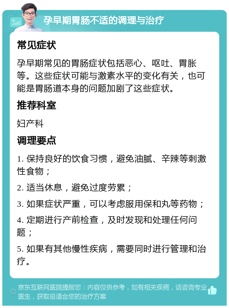 孕早期胃肠不适的调理与治疗 常见症状 孕早期常见的胃肠症状包括恶心、呕吐、胃胀等。这些症状可能与激素水平的变化有关，也可能是胃肠道本身的问题加剧了这些症状。 推荐科室 妇产科 调理要点 1. 保持良好的饮食习惯，避免油腻、辛辣等刺激性食物； 2. 适当休息，避免过度劳累； 3. 如果症状严重，可以考虑服用保和丸等药物； 4. 定期进行产前检查，及时发现和处理任何问题； 5. 如果有其他慢性疾病，需要同时进行管理和治疗。