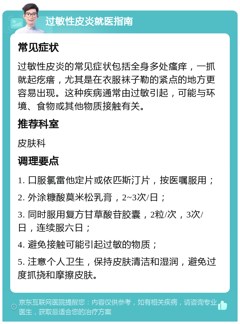 过敏性皮炎就医指南 常见症状 过敏性皮炎的常见症状包括全身多处瘙痒，一抓就起疙瘩，尤其是在衣服袜子勒的紧点的地方更容易出现。这种疾病通常由过敏引起，可能与环境、食物或其他物质接触有关。 推荐科室 皮肤科 调理要点 1. 口服氯雷他定片或依匹斯汀片，按医嘱服用； 2. 外涂糠酸莫米松乳膏，2~3次/日； 3. 同时服用复方甘草酸苷胶囊，2粒/次，3次/日，连续服六日； 4. 避免接触可能引起过敏的物质； 5. 注意个人卫生，保持皮肤清洁和湿润，避免过度抓挠和摩擦皮肤。