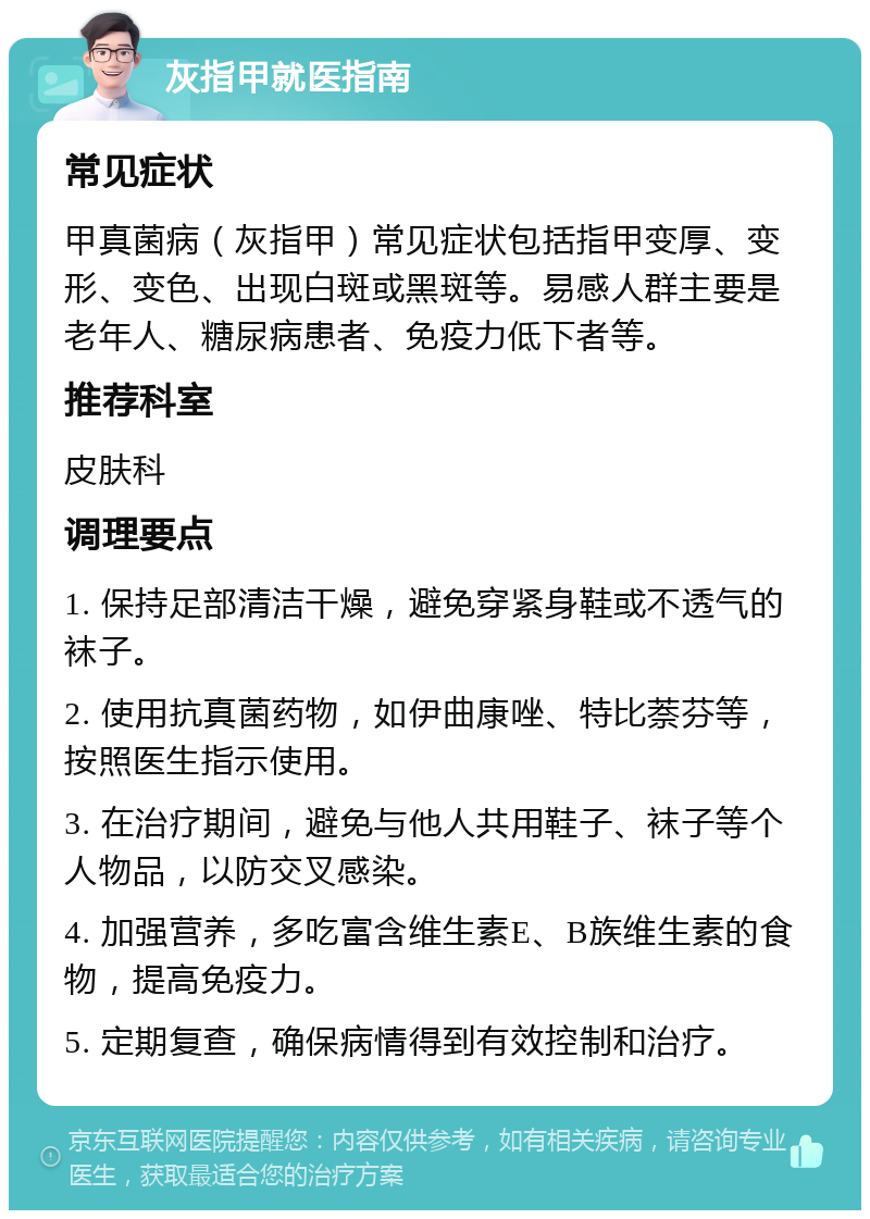 灰指甲就医指南 常见症状 甲真菌病（灰指甲）常见症状包括指甲变厚、变形、变色、出现白斑或黑斑等。易感人群主要是老年人、糖尿病患者、免疫力低下者等。 推荐科室 皮肤科 调理要点 1. 保持足部清洁干燥，避免穿紧身鞋或不透气的袜子。 2. 使用抗真菌药物，如伊曲康唑、特比萘芬等，按照医生指示使用。 3. 在治疗期间，避免与他人共用鞋子、袜子等个人物品，以防交叉感染。 4. 加强营养，多吃富含维生素E、B族维生素的食物，提高免疫力。 5. 定期复查，确保病情得到有效控制和治疗。